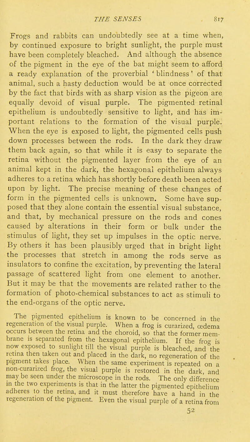 Frog-s and rabbits can undoubtedly see at a time when, by continued exposure to bright sunlight, the purple must have been completely bleached. And although the absence of the pigment in the eye of the bat might seem to afford a ready explanation of the proverbial ' blindness' of that animal, such a hasty deduction would be at once corrected by the fact that birds with as sharp vision as the pigeon are equally devoid of visual purple. The pigmented retinal epithelium is undoubtedly sensitive to light, and has im- portant relations to the formation of the visual purple. When the eye is exposed to light, the pigmented cells push down processes between the rods. In the dark they draw them back again, so that while it is easy to separate the retina without the pigmented layer from the eye of an animal kept in the dark, the hexagonal epitheHum always adheres to a retina which has shortly before death been acted upon by light. The precise meaning of these changes of form in the pigmented cells is unknown. Some have sup- posed that they alone contain the essential visual substance, and that, by mechanical pressure on the rods and cones caused by alterations in their form or bulk under the stimulus of light, they set up impulses in the optic nerve. By others it has been plausibly urged that in bright light the processes that stretch in among the rods serve as insulators to confine the excitation, by preventing the lateral passage of scattered light from one element to another. But it may be that the movements are related rather to the formation of photo-chemical substances to act as stimuli to the end-organs of the optic nerve. The pigmented epithelium is known to be concerned in the regeneration of the visual purple. When a frog is curarized, oedema occurs between the retina and the choroid, so that the former mem- brane is separated from the hexagonal epithelium. If the frog is now exposed to sunlight till the visual purple is bleached, and the retma then taken out and placed in the dark, no regeneration of the pigment takes place. When the same experiment is repeated on a non-curarized frog, the visual purple is restored in the dark, and may be seen under the microscope in the rods. The only difference m the two experiments is that in the latter the pigmented epithelium adheres to the retma, and it must therefore have a hand in the regeneration of the pigment. Even the visual purple of a retina from 52