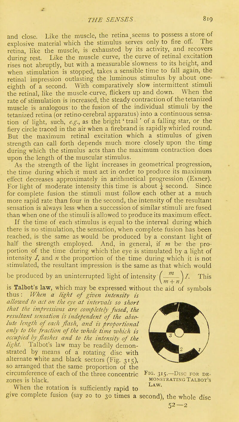 and close. Like the muscle, the retina,seems to possess a store of explosive material which the stimulus serves only to fire off. The retina, like the muscle, is exhausted by its activity, and recovers during rest. Like the muscle curve, the curve of retinal excitation rises not abruptly, but with a measurable slowness to its height, and when stimulation is stopped, takes a sensible time to fall again, the retinal impression outlasting the luminous stimulus by about one- eighth of a second. With comparatively slow intermittent stimuli the retinal, like the muscle curve, flickers up and down. When the rate of stimulation is increased, the steady contraction of the tetanized muscle is analogous to the fusion of the individual stimuli by the tetanized retina (or retino-cerebral apparatus) into a continuous sensa- tion of light, such, e.g., as the bright' trail' of a falling star, or the fiery circle traced in the air when a firebrand is rapidly whirled round. But the maximum retinal excitation which a stimulus of given strength can call forth depends much more closely upon the timg during which the stimulus acts than the maximum contraction does upon the length of the muscular stimulus. As the strength of the light increases in geometrical progression, the time during which it must act in order to produce its maximum effect decreases approximately in arithmetical progression (Exner). For light of moderate intensity this time is about \ second. Since for complete fusion the stimuli must follow each other at a much more rapid rate than four in the second, the intensity of the resultant sensation is always less when a succession of similar stimuli are fused than when one of the stimuli is allowed to produce its maximum effect. If the time of each stimulus is equal to the interval during which there is no stimulation, the sensation, when complete fusion has been reached, is the same as would be produced by a constant light of half the strength employed. And, in general, if m be the pro- portion of the time during which the eye is stimulated by a light of intensity /, and n the proportion of the time during which it is not stimulated, the resultant impression is the same as that which would be produced by an uninterrupted light of intensity (■ ^ )/. This \m-\-nJ is Talbot's law, which may be expressed without the aid of symbols thus: When a light of given intensity is allowed to act on the eye at intervals so short that the ijnpressions are coinpletely fused, the resultant sensation is independent of the abso- lute length of each flash, and is proportional only to the fraction of the ivhole time which is occupied by flashes and to the intensity of the light. Talbot's law may be readily demon- strated by means of a rotating disc with alternate white and black sectors (Fig. 315), so arranged that the same proportion of the circumference of each of the three concentric 315—Disc for de- zones is black. monstrating Talbot's When the rotation is sufficiently rapid to give complete fusion (say 20 to 30 times a second), the whole disc 52—2