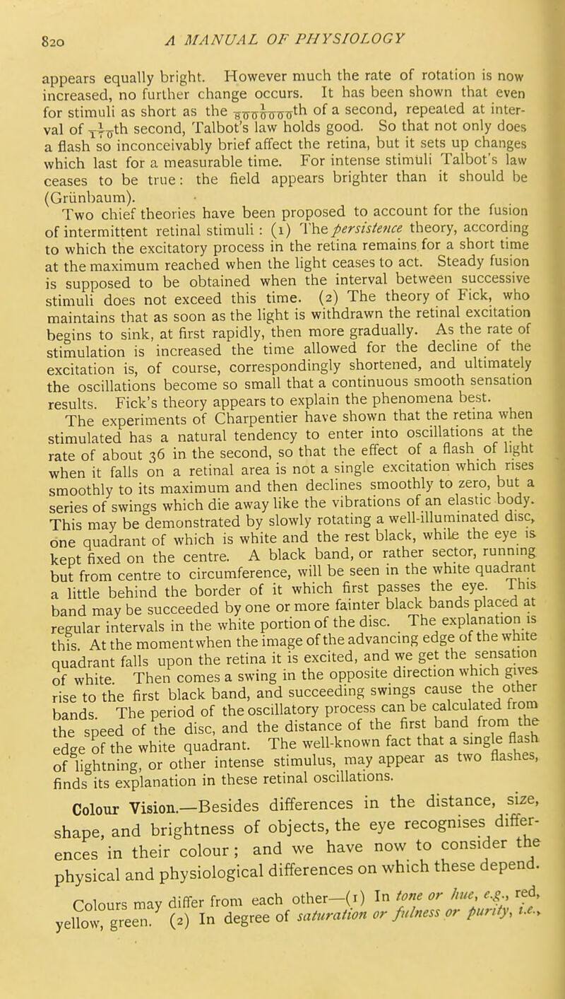 appears equally bright. However much the rate of rotation is now increased, no further change occurs. It has been shown that even for stimuli as short as the httit Ww^h of a second, repeated at inter- val of lixyth second, Talbot's law holds good. So that not only does a flash so inconceivably brief affect the retina, but it sets up changes which last for a measurable time. For intense stimuli Talbot's law ceases to be true: the field appears brighter than it should be (Griinbaum). Two chief theories have been proposed to account for the fusion of intermittent retinal stimuli: (i) The J>ersisience theory, according to which the excitatory process in the retina remains for a short time at the maximum reached when the light ceases to act. Steady fusion is supposed to be obtained when the interval between successive stimuU does not exceed this time. (2) The theory of Fick, who maintains that as soon as the light is withdrawn the retinal excitation begins to sink, at first rapidly, then more gradually. As the rate of stimulation is increased the time allowed for the decline of the excitation is, of course, correspondingly shortened, and ultimately the oscillations become so small that a continuous smooth sensation results. Fick's theory appears to explain the phenomena best. The experiments of Charpentier have shown that the retina when stimulated has a natural tendency to enter into oscillations at the rate of about 36 in the second, so that the effect of a flash of light when it falls on a retinal area is not a single excitation which rises smoothly to its maximum and then declines smoothly to zero, but a series of swings which die away like the vibrations of an elastic body. This may be demonstrated by slowly rotating a well-iUuminated disc, one quadrant of which is white and the rest blaci<, while the eye is kept fixed on the centre. A black band, or rather sector, running but from centre to circumference, will be seen in the white quadrant a little behind the border of it which first passes the eye Ihis band may be succeeded by one or more fainter black bands placed at regular intervals in the white portion of the disc. The explanation is this At the moment when the image of the advancing edge of the white quadrant falls upon the retina it is excited, and we get the sensation of white Then comes a swing in the opposite direction which gives rise to the first black band, and succeeding swings cause the other bands The period of the oscillatory process can be calculated from the speed of the disc, and the distance of the first band from the edge of the white quadrant. The well-known fact that a single flash of lightning, or other intense stimulus, may appear as two flashes, finds its explanation in these retinal oscillations. Colour Vision.—Besides differences in the distance, size, shape, and brightness of objects, the eye recognises differ- ences in their colour; and we have now to consider the physical and physiological diiferences on which these depend. Colours may difi-er from each other-(i) In tone or hue e.g., red, yellovrgreen. (2) In degree of sait^raiion or fulness or purity, i.e..