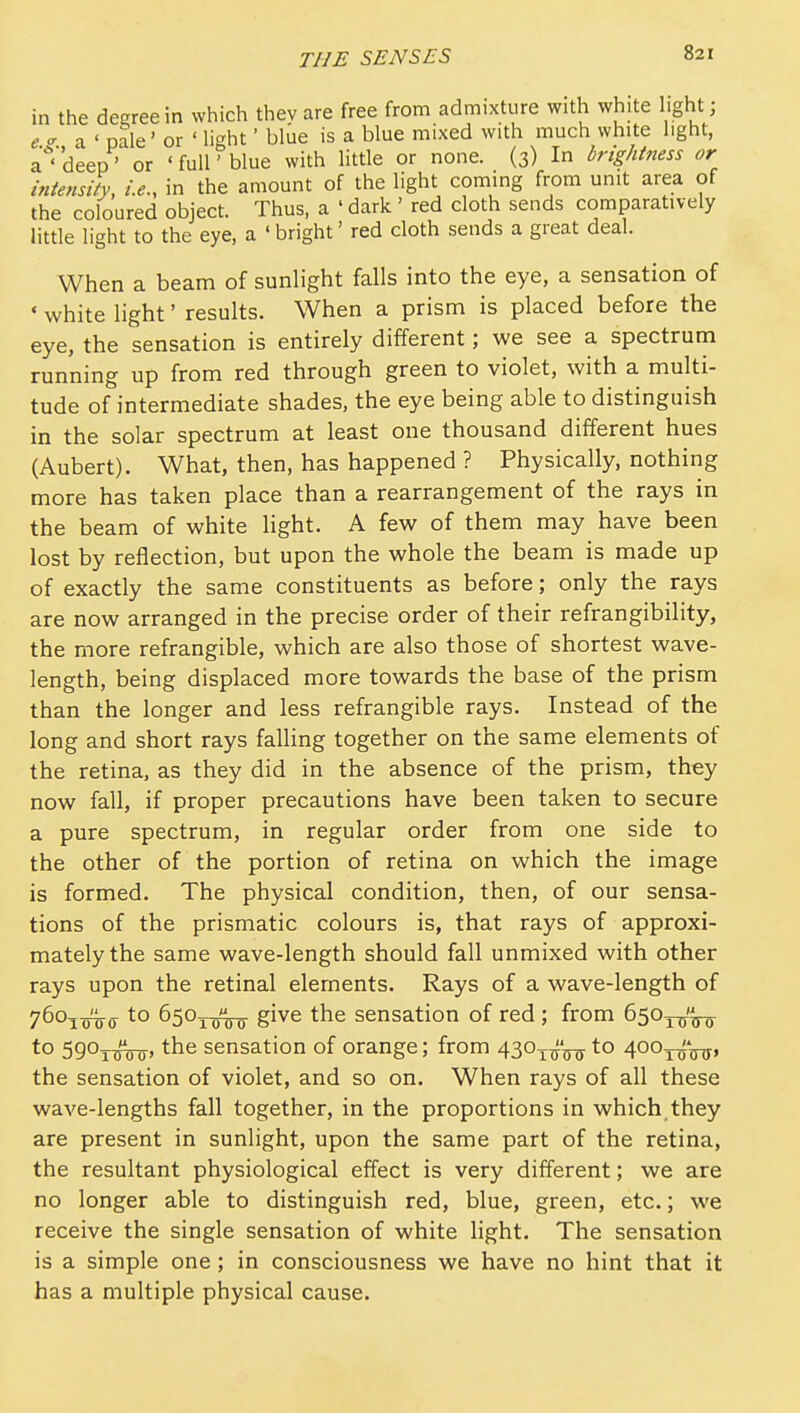 in the decree in which they are free from admixture with white light e.^., a ' pale' or ' light' blue is a blue mixed with much white light, a ' deep' or ' full' blue with little or none. (3) In brightness or intensity, i.e., in the amount of the light coming from unit area of the coloured object. Thus, a ' dark ' red cloth sends comparatively little light to the eye, a ' bright' red doth sends a great deal. When a beam of sunlight falls into the eye, a sensation of * white light' results. When a prism is placed before the eye, the sensation is entirely different; we see a spectrum running up from red through green to violet, with a multi- tude of intermediate shades, the eye being able to distinguish in the solar spectrum at least one thousand different hues (Aubert). What, then, has happened ? Physically, nothing more has taken place than a rearrangement of the rays in the beam of white light, A few of them may have been lost by reflection, but upon the whole the beam is made up of exactly the same constituents as before; only the rays are now arranged in the precise order of their refrangibility, the more refrangible, which are also those of shortest wave- length, being displaced more towards the base of the prism than the longer and less refrangible rays. Instead of the long and short rays falling together on the same elements of the retina, as they did in the absence of the prism, they now fall, if proper precautions have been taken to secure a pure spectrum, in regular order from one side to the other of the portion of retina on which the image is formed. The physical condition, then, of our sensa- tions of the prismatic colours is, that rays of approxi- mately the same wave-length should fall unmixed with other rays upon the retinal elements. Rays of a wave-length of 760iT3Tro- to ^S^Twm give the sensation of red ; from 6503-5/^^ to SgOxTHTo' the sensation of orange; from 430^-^*^ to 400^'^, the sensation of violet, and so on. When rays of all these wave-lengths fall together, in the proportions in which they are present in sunlight, upon the same part of the retina, the resultant physiological effect is very different; we are no longer able to distinguish red, blue, green, etc.; we receive the single sensation of white light. The sensation is a simple one; in consciousness we have no hint that it has a multiple physical cause.