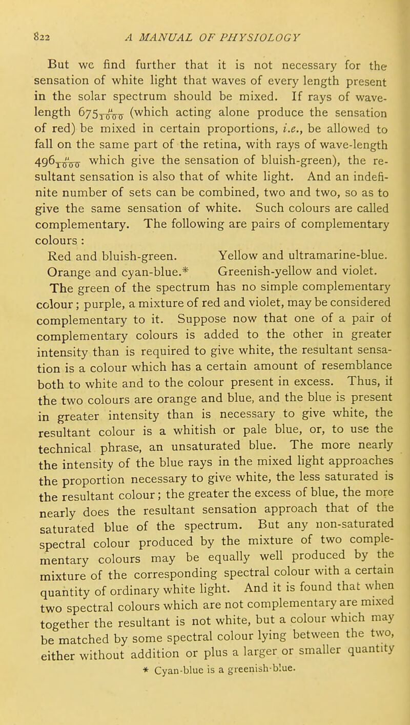 But wc find further that it is not necessary for the sensation of white Hght that waves of every length present in the solar spectrum should be mixed. If rays of wave- length 675y^^ (which acting alone produce the sensation of red) be mixed in certain proportions, i.e., be allowed to fall on the same part of the retina, with rays of wave-length 4g6^^'j5^ which give the sensation of bluish-green), the re- sultant sensation is also that of white light. And an indefi- nite number of sets can be combined, two and two, so as to give the same sensation of white. Such colours are called complementary. The following are pairs of complementary colours : Red and bluish-green. Yellow and ultramarine-blue. Orange and cyan-blue.* Greenish-yellow and violet. The green of the spectrum has no simple complementary colour; purple, a mixture of red and violet, may be considered complementary to it. Suppose now that one of a pair of complementary colours is added to the other in greater intensity than is required to give white, the resultant sensa- tion is a colour which has a certain amount of resemblance both to white and to the colour present in excess. Thus, it the two colours are orange and blue, and the blue is present in greater intensity than is necessary to give white, the resultant colour is a whitish or pale blue, or, to use the technical phrase, an unsaturated blue. The more nearly the intensity of the blue rays in the mixed light approaches the proportion necessary to give white, the less saturated is the resultant colour; the greater the excess of blue, the more nearly does the resultant sensation approach that of the saturated blue of the spectrum. But any non-saturated spectral colour produced by the mixture of two comple- mentary colours may be equally well produced by the mixture of the corresponding spectral colour with a certam quantity of ordinary white light. And it is found that when two spectral colours which are not complementary are mixed together the resultant is not white, but a colour which may be matched by some spectral colour lying between the two, either without addition or plus a larger or smaller quantity * Cyan-blue is a greenish-blue.