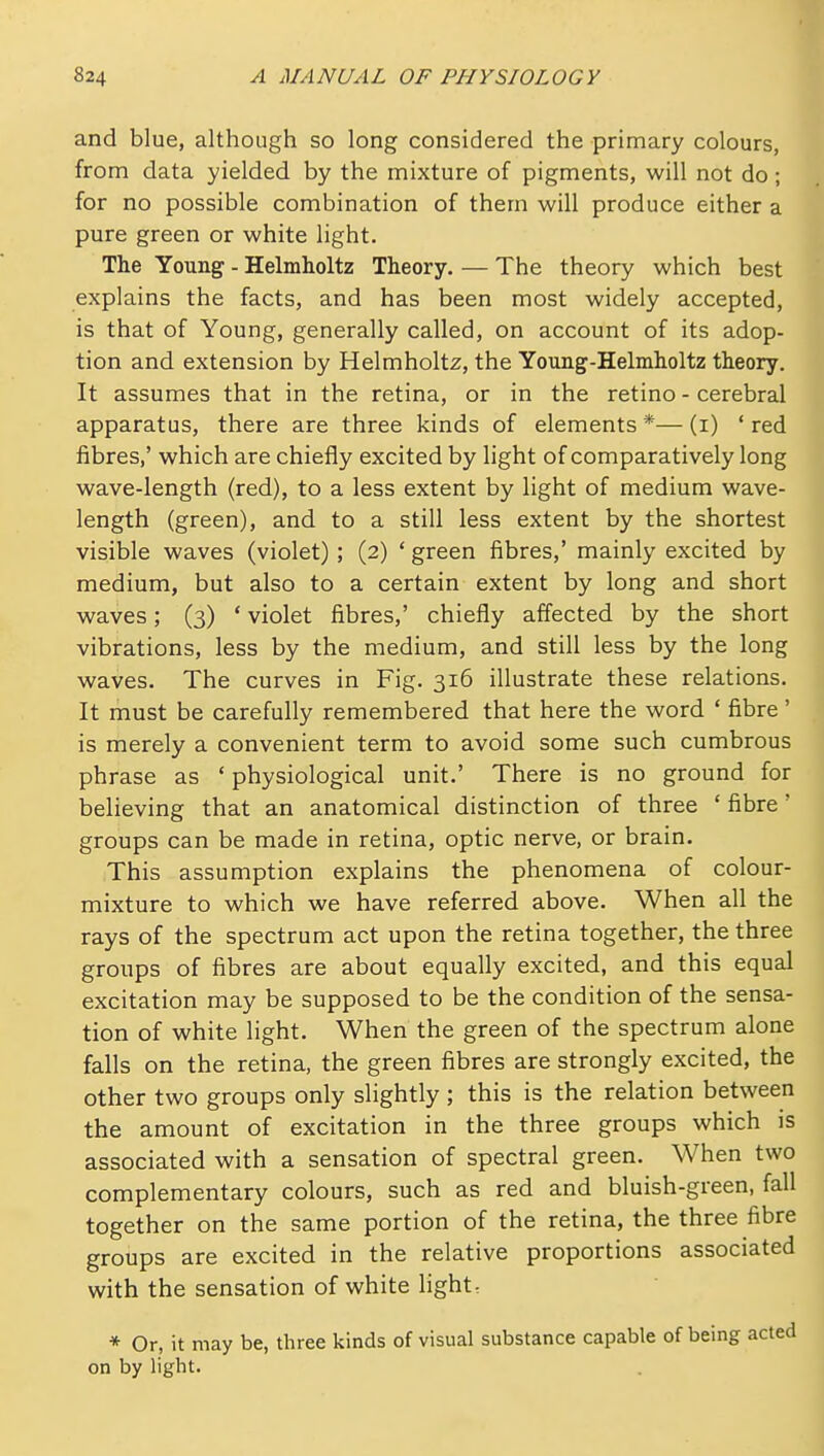 and blue, although so long considered the primary colours, from data yielded by the mixture of pigments, will not do; for no possible combination of them will produce either a pure green or white light. The Young - Helmholtz Theory. — The theory which best explains the facts, and has been most widely accepted, is that of Young, generally called, on account of its adop- tion and extension by Helmholtz, the Young-Helmholtz theory. It assumes that in the retina, or in the retino - cerebral apparatus, there are three kinds of elements *— (i) ' red fibres,' which are chiefly excited by light of comparatively long wave-length (red), to a less extent by light of medium wave- length (green), and to a still less extent by the shortest visible waves (violet); (2) ' green fibres,' mainly excited by medium, but also to a certain extent by long and short waves; (3) ' violet fibres,' chiefly affected by the short vibrations, less by the medium, and still less by the long waves. The curves in Fig. 316 illustrate these relations. It must be carefully remembered that here the word ' fibre' is merely a convenient term to avoid some such cumbrous phrase as ' physiological unit.' There is no ground for believing that an anatomical distinction of three ' fibre' groups can be made in retina, optic nerve, or brain. This assumption explains the phenomena of colour- mixture to which we have referred above. When all the rays of the spectrum act upon the retina together, the three groups of fibres are about equally excited, and this equal excitation may be supposed to be the condition of the sensa- tion of white light. When the green of the spectrum alone falls on the retina, the green fibres are strongly excited, the other two groups only slightly ; this is the relation between the amount of excitation in the three groups which is associated with a sensation of spectral green. When two complementary colours, such as red and bluish-green, fall together on the same portion of the retina, the three fibre groups are excited in the relative proportions associated with the sensation of white light- * Or, it may be, three kinds of visual substance capable of being on by light.