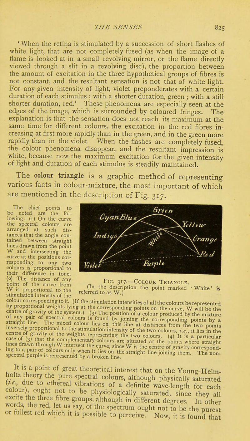 ' When the retina is stimulated by a succession of short flashes of white hght, that are not completely fused (as when the image of a flame is looked at in a small revolving mirror, or the flame directly viewed through a slit in a revolving disc), the proportion between the amount of excitation in the three hypothetical groups of fibres is not constant, and the resultant sensation is not that of white light. For any given intensity of light, violet preponderates with a certain duration of each stimulus ; with a shorter duration, green ; with a still shorter duration, red.' These phenomena are especially seen at the edges of the image, which is surrounded by coloured fringes. The explanation is that the sensation does not reach its maximum at the same time for different colours, the excitation in the red fibres in- creasing at first more rapidly than in the green, and in the green more rapidly than in the violet. When the flashes are completely fused, the colour phenomena disappear, and the resultant impression is white, because now the maximum excitation for the given intensity of light and duration of each stimulus is steadily maintained. The colour triangle is a graphic method of representing various facts in colour-mixture, the most important of which are mentioned in the description of Fig. 317. The chief points to be noted are the fol- lowing: (i) On the curve the spectral colours are arranged at such dis- tances that the angle con- tained between straight lines drawn from the point W and intersecting the curve at the positions cor- responding to any two colours is proportional to their difference in tone. (2) The distance of any point of the curve from W is proportional to the stimulation intensity of the colour corresponding to it. (If the stimulation intensities of all the colours be represented nJn?L°^?'°°> ^l-'l '^'^ corresponding points on the curve, W will be the of fnv L^ir^T ° f^'^f-* -'3) The position of a colour produced by the mixture trl\l,^Z. ^^P^'^'^^' by joining the corresponding points by a f^v J,^ v ^.LJ- «:olour hes on this line at distances from the two points n^mrfi^f P'^°P°'°?aHo the stimulation intensity of the two colours, i.e., it lies in the cLe of ,fthat^hl ' ' ''?'^^'' representing the two colours. (4) It is a particular ririwn ,vf complementary colours are situated at the points where straight nTtn ^rir r^,^ u since W is the centre of gravity correspond- ing to a pair of colours only when it lies on the straight line ioinin| them The non- spectral purple IS represented by a broken line. jui mem. ine non- It is a point of great theoretical interest that on the Young-Helm- holtz theory the pure spectral colours, although physically saturated Kt.e., due to ethereal vibrations of a definite wave-length for each colour) ought not to be physiologically saturated, since they all excite the three fibre groups, although in diff-erent degrees. In other words the red. let us say, of the spectrum ought not \o be the pures or fullest red which it is possible to perceive Now, it is found tha Fig. 317.—Colour Triangle. (In the description the point marked 'White' is referred to as W.)