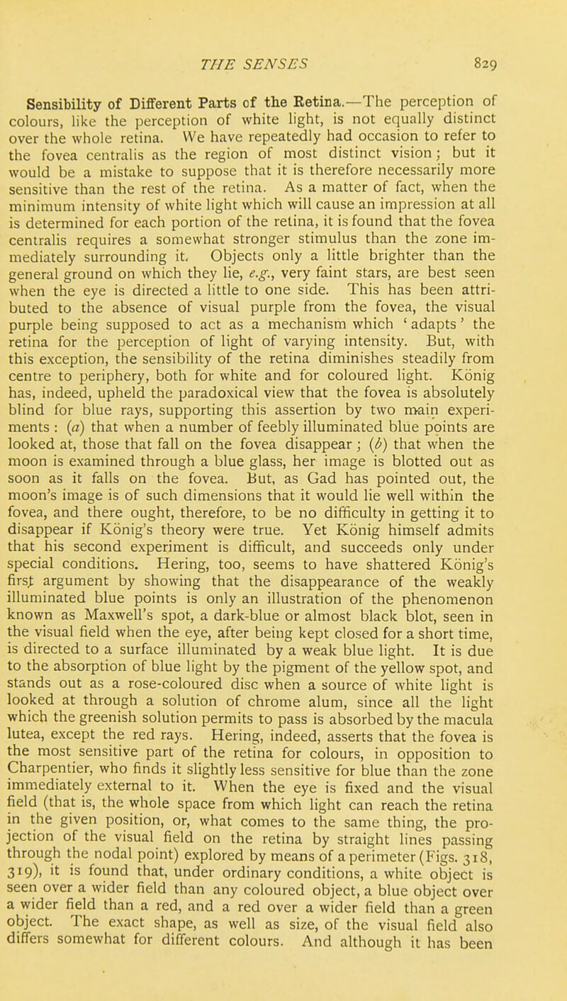 Sensibility of Different Parts of the Retina.—The perception of colours, like the perception of white light, is not equally distinct over the whole retina. We have repeatedly had occasion to refer to the fovea centralis as the region of most distinct vision; but it would be a mistake to suppose that it is therefore necessarily more sensitive than the rest of the retina. As a matter of fact, when the minimum intensity of white light which will cause an impression at all is determined for each portion of the retina, it is found that the fovea centralis requires a somewhat stronger stimulus than the zone im- mediately surrounding it. Objects only a litde brighter than the general ground on which they lie, e.g., very faint stars, are best seen when the eye is directed a little to one side. This has been attri- buted to the absence of visual purple from the fovea, the visual purple being supposed to act as a mechanism which ' adapts' the retina for the perception of light of varying intensity. But, with this exception, the sensibility of the retina diminishes steadily from centre to periphery, both for white and for coloured light. Konig has, indeed, upheld the paradoxical view that the fovea is absolutely blind for blue rays, supporting this assertion by two main experi- ments : {a) that when a number of feebly illuminated blue points are looked at, those that fall on the fovea disappear; (b) that when the moon is examined through a blue glass, her image is blotted out as soon as it falls on the fovea. But, as Gad has pointed out, the moon's image is of such dimensions that it would lie well within the fovea, and there ought, therefore, to be no difficulty in getting it to disappear if Konig's theory were true. Yet Konig himself admits that his second experiment is difficult, and succeeds only under special conditions. Hering, too, seems to have shattered Konig's firs;; argument by showing that the disappearance of the weakly illuminated blue points is only an illustration of the phenomenon known as Maxwell's spot, a dark-blue or almost black blot, seen in the visual field when the eye, after being kept closed for a short time, is directed to a surface illuminated by a weak blue light. It is due to the absorption of blue light by the pigment of the yellow spot, and stands out as a rose-coloured disc when a source of white light is looked at through a solution of chrome alum, since all the light which the greenish solution permits to pass is absorbed by the macula lutea, except the red rays. Hering, indeed, asserts that the fovea is the most sensitive part of the retina for colours, in opposition to Charpentier, who finds it slightly less sensitive for blue than the zone immediately external to it. When the eye is fixed and the visual field (that is, the whole space from which light can reach the retina in the given position, or, what comes to the same thing, the pro- jection of the visual field on the retina by straight lines passing through the nodal point) explored by means of a perimeter (Figs. 318, 319), it is found that, under ordinary conditions, a white object is seen over a wider field than any coloured object, a blue object over a wider field than a red, and a red over a wider field than a green object. The exact shape, as well as size, of the visual field also differs somewhat for different colours. And although it has been