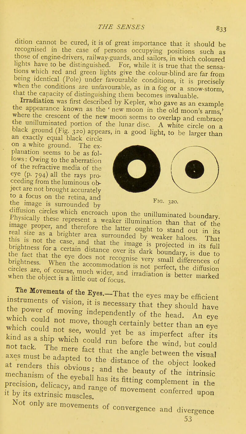 dition cannot be cured, it is of great importance that it should be recognised in the case of persons occupying positions such as those of engine-drivers, railway-guards, and sailors, in which coloured lights have to be distinguished. For, while it is true that the sensa- tions which red and green lights give the colour-blind are far from being identical (Pole) under favourable conditions, it is precisely when the conditions are unfavourable, as in a fog or a snow-storm that the capacity of distinguishing them becomes invaluable. ' Irradiation was first described by Kepler, who gave as an example the appearance known as the ' new moon in the old moon's arms ' where the crescent of the new moon seems to overlap and embrace the unilluminated portion of the lunar disc. A white circle on a black ground (Fig. 320) appears, in a good light, to be larger than an exactly equal black circle on a white ground. The ex- planation seems to be as fol- lows : Owing to the aberration of the refractive media of the eye (p. 794) all the rays pro- ceeding from the luminous ob- ject are not brought accurately to a focus on the retina, and y the image is surrounded by diffusion circles which encroach upon the unilluminated boundary Physically these represent a weaker illumination than thaJ of th. image proper, and therefore the latter ought to stand out in rno?th\'cifeanrthaTr'^' 4. we^kefEl^e^^ 'xhl^ brfgh?nLs WhenThe '''^ differences of circles fre, of cours much ? P'''^'' d'^-- when the objecris a Hte out^f focus  ^^^^^^ The Movements of the Eyes.-That the eyes may be efficient of vision, it is necessary tha[ they shou d hav which independently of the head. An Z 1-c d z s~^rt r-^^.^-- - ^.uuiu not see, would yet be as mDerfect pftor ifc not ,aT ^tL™'^ ™ ^f- 'he w*d b d at renders this ob Ls and tt°r '^^^ mechanism of the eveball h=, fil ^ ^ °^ precision, delicacy and ' „ , complement in the it by its extrinsic'musct '' ''^^ Not only are movements of convergence and divergence 53