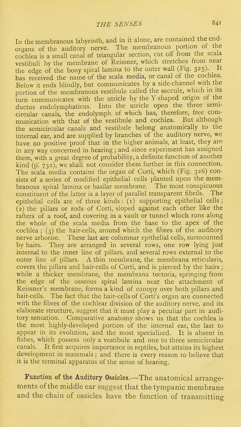 In the membranous labyrinth, and in it alone, are contamed the end- organs of the auditory nerve. The membranous portion of the cochlea is a small canal of triangular section, cut off from the scala vestibuU by the membrane of Reissner, which stretches from near the edge of the bony spiral lamina to the outer wall (Fig. 325). It has received the name of the scala media, or canal of the cochlea. Below it ends blindly, but communicates by a side-channel with the portion of the membranous vestibule called the saccule, which in its turn communicates with the utricle by the Y-shaped origin of the ductus endolymphaticus. Into the utricle open the three semi- circular canals, the endolymph of which has, therefore, free com- munication with that of the vestibule and cochlea. But although the semicircular canals and vestibule belong anatomically to the internal ear, and are supplied by branches of the auditory nerve, we have no positive proof that in the higher animals, at least, they are in any way concerned in hearing; and since experiment has assigned them, with a great degree of probability, a definite function of another kind (p*. 732), we shall not consider them further in this connection. The scala media contains the organ of Corti, which (Fig. 326) con- sists of a series of modified epithelial cells planted upon the mem- branous spiral lamina or basilar membrane. The most conspicuous constituent of the latter is a layer of parallel transparent fibrils. The epithelial cells are of three kinds: (i) supporting epithelial cells; (2) the pillars or rods of Corti, sloped against each other like the rafters of a roof, and covering in a vault or tunnel which runs along the whole of the scala media from the base to the apex of the cochlea ; (3) the hair-cells, around which the fibres of the auditory nerve arborize. These last are columnar epithelial cells, surmounted by hairs. They are arranged in several rows, one row lying just internal to the inner line of pillars, and several rows external to the outer line of pillars. A thin membrane, the membrana reticularis, covers the pillars and hair-cells of Corti, and is pierced by the hairs ; while a thicker membrane, the membrana tectoria, springing from the edge of the osseous spiral lamina near the attachment of Reissner's membrane, forms a kind of canopy over both pillars and hair-cells. The fact that the hair-cells of Corti's organ are connected with the fibres of the cochlear division of the auditory nerve, and its elaborate structure, suggest that it must play a peculiar part in audi- tory sensation. Comparative anatomy shows us that the cochlea is the most highly-developed portion of the internal ear, the last to appear in its evolution, and the most specialized. It is absent in fishes, which possess only a vestibule and one to three semicircular canals. It first acquires importance in reptiles, but attains its highest development in mammals; and there is every reason to believe that it is the terminal apparatus of the sense of hearing. Function of the Auditory Ossicles.—The anatomical arrange- ments of the middle ear suggest that the tympanic membrane and the chain of ossicles have the function of transmitting