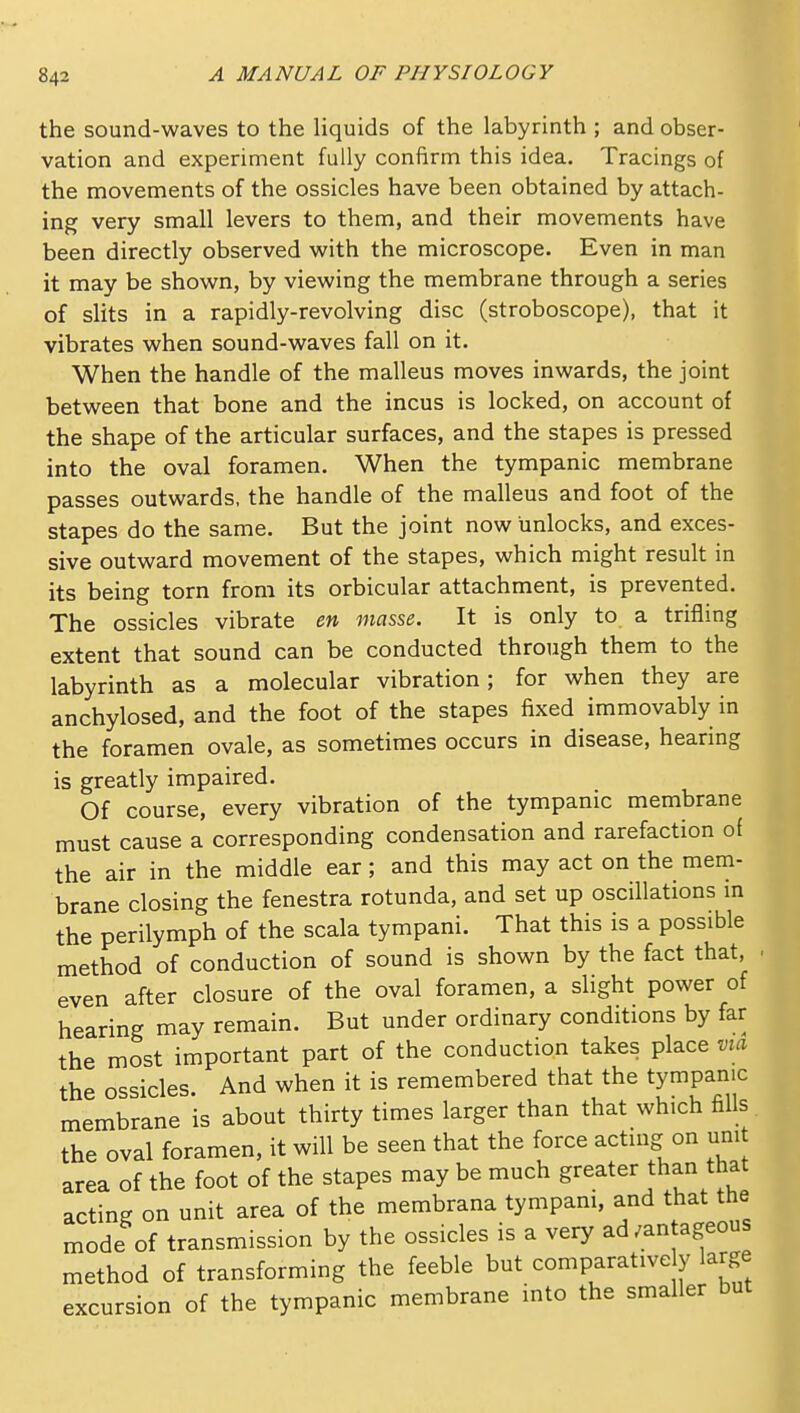 the sound-waves to the liquids of the labyrinth ; and obser- vation and experiment fully confirm this idea. Tracings of the movements of the ossicles have been obtained by attach- ing very small levers to them, and their movements have been directly observed with the microscope. Even in man it may be shown, by viewing the membrane through a series of slits in a rapidly-revolving disc (stroboscope), that it vibrates when sound-waves fall on it. When the handle of the malleus moves inwards, the joint between that bone and the incus is locked, on account of the shape of the articular surfaces, and the stapes is pressed into the oval foramen. When the tympanic membrane passes outwards, the handle of the malleus and foot of the stapes do the same. But the joint now unlocks, and exces- sive outward movement of the stapes, which might result in its being torn from its orbicular attachment, is prevented. The ossicles vibrate en masse. It is only to. a trifling extent that sound can be conducted through them to the labyrinth as a molecular vibration; for when they are anchylosed, and the foot of the stapes fixed immovably in the foramen ovale, as sometimes occurs in disease, hearing is greatly impaired. Of course, every vibration of the tympanic membrane must cause a corresponding condensation and rarefaction of the air in the middle ear; and this may act on the mem- brane closing the fenestra rotunda, and set up oscillations m the perilymph of the scala tympani. That this is a possible method of conduction of sound is shown by the fact that, even after closure of the oval foramen, a slight power of hearing may remain. But under ordinary conditions by far the most important part of the conduction takes place via the ossicles. And when it is remembered that the tympanic membrane is about thirty times larger than that which fills the oval foramen, it will be seen that the force acting on umt area of the foot of the stapes may be much greater than that acting on unit area of the membrana tympam, and that the mode of transmission by the ossicles is a very ad/antageous method of transforming the feeble but comparatively large excursion of the tympanic membrane into the smaller but