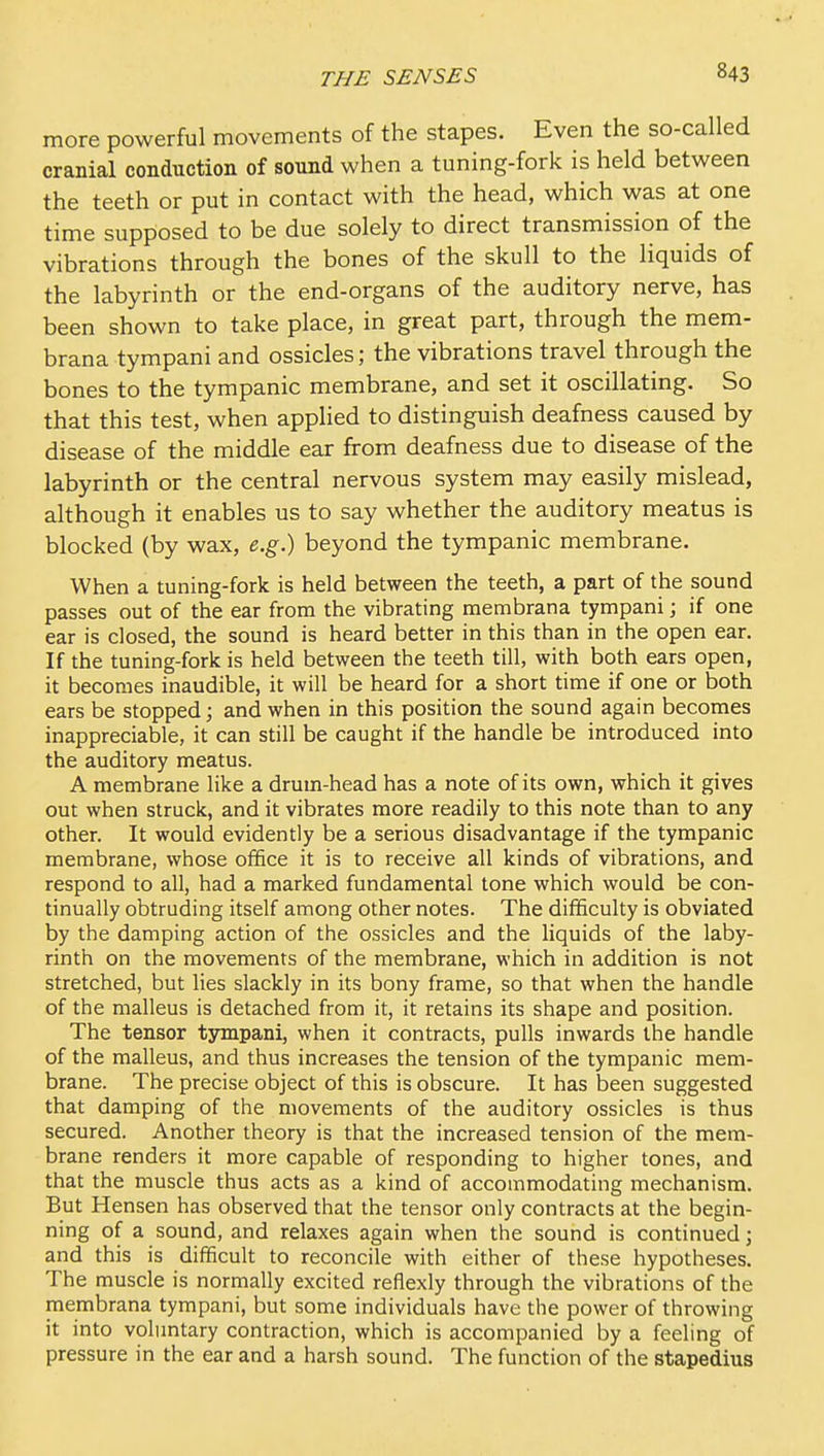 more powerful movements of the stapes. Even the so-called cranial conduction of sound when a tuning-fork is held between the teeth or put in contact with the head, which was at one time supposed to be due solely to direct transmission of the vibrations through the bones of the skull to the liquids of the labyrinth or the end-organs of the auditory nerve, has been shown to take place, in great part, through the mem- brana tympani and ossicles; the vibrations travel through the bones to the tympanic membrane, and set it oscillating. So that this test, when applied to distinguish deafness caused by disease of the middle ear from deafness due to disease of the labyrinth or the central nervous system may easily mislead, although it enables us to say whether the auditory meatus is blocked (by wax, e.g.) beyond the tympanic membrane. When a tuning-fork is held between the teeth, a part of the sound passes out of the ear from the vibrating membrana tympani; if one ear is closed, the sound is heard better in this than in the open ear. If the tuning-fork is held between the teeth till, with both ears open, it becomes inaudible, it will be heard for a short time if one or both ears be stopped; and when in this position the sound again becomes inappreciable, it can still be caught if the handle be introduced into the auditory meatus. A membrane like a drum-head has a note of its own, which it gives out when struck, and it vibrates more readily to this note than to any other. It would evidently be a serious disadvantage if the tympanic membrane, whose office it is to receive all kinds of vibrations, and respond to all, had a marked fundamental tone which would be con- tinually obtruding itself among other notes. The difficulty is obviated by the damping action of the ossicles and the liquids of the laby- rinth on the movements of the membrane, which in addition is not stretched, but lies slackly in its bony frame, so that when the handle of the malleus is detached from it, it retains its shape and position. The tensor tympani, when it contracts, pulls inwards the handle of the malleus, and thus increases the tension of the tympanic mem- brane. The precise object of this is obscure. It has been suggested that damping of the movements of the auditory ossicles is thus secured. Another theory is that the increased tension of the mem- brane renders it more capable of responding to higher tones, and that the muscle thus acts as a kind of accommodating mechanism. But Hensen has observed that the tensor only contracts at the begin- ning of a sound, and relaxes again when the sound is continued; and this is difficult to reconcile with either of these hypotheses. The muscle is normally excited reflexly through the vibrations of the membrana tympani, but some individuals have the power of throwing it into voluntary contraction, which is accompanied by a feeling of pressure in the ear and a harsh sound. The function of the stapedius