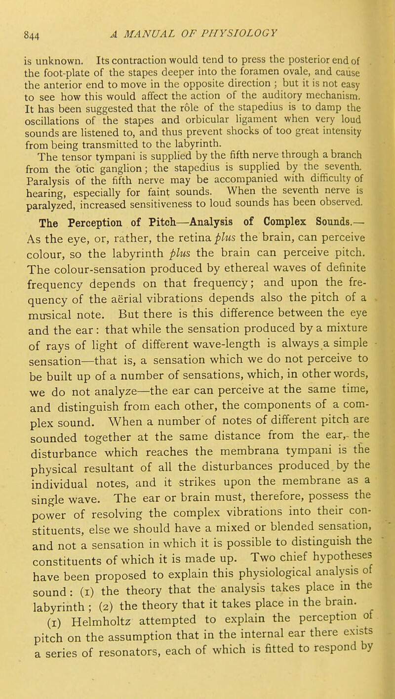 is unknown. Its contraction would tend to press the posterior end of . the foot-plate of the stapes deeper into the foramen ovale, and cause the anterior end to move in the opposite direction ; but it is not easy to see how this would affect the action of the auditory mechanism. It has been suggested that the role of the stapedius is to damp the oscillations of the stapes and orbicular ligament when very loud sounds are listened to, and thus prevent shocks of too great intensity from being transmitted to the labyrinth. The tensor tympani is supplied by the fifth nerve through a branch from the otic ganglion; the stapedius is supplied by the seventh. Paralysis of the fifth nerve may be accompanied with difficulty of hearing, especially for faint sounds. When the seventh nerve is paralyzed, increased sensitiveness to loud sounds has been observed. The Perception of Pitch—Analysis of Complex Sounds.— As the eye, or, rather, the retina plus the brain, can perceive colour, so the labyrinth plus the brain can perceive pitch. The colour-sensation produced by ethereal v^^aves of definite frequency depends on that frequency; and upon the fre- quency of the aerial vibrations depends also the pitch of a musical note. But there is this difference between the eye and the ear: that while the sensation produced by a mixture of rays of light of different wave-length is always a simple ■ sensation—that is, a sensation which we do not perceive to be built up of a number of sensations, which, in other words, we do not analyze—the ear can perceive at the same time, and distinguish from each other, the components of a com- plex sound. When a number of notes of different pitch are sounded together at the same distance from the ear,- the disturbance which reaches the membrana tympani is the physical resultant of all the disturbances produced by the individual notes, and it strikes upon the membrane as a single wave. The ear or brain must, therefore, possess the power of resolving the complex vibrations into their con- stituents, else we should have a mixed or blended sensation, and not a sensation in which it is possible to distinguish the constituents of which it is made up. Two chief hypotheses have been proposed to explain this physiological analysis of sound: (i) the theory that the analysis takes place in the labyrinth ; (2) the theory that it takes place in the brain. (I) Helmholtz attempted to explain the perception of pitch on the assumption that in the internal ear there exists a series of resonators, each of which is fitted to respond by