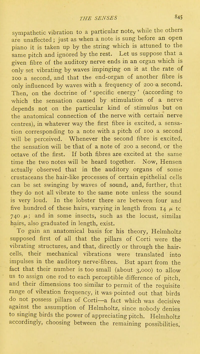 sympathetic vibration to a particular note, while the others are unaffected; just as when a note is sung before an open piano it is taken up by the string which is attuned to the same pitch and ignored by the rest. Let us suppose that a given fibre of the auditory nerve ends in an organ which is only set vibrating by waves impinging on it at the rate of 100 a second, and that Ike end-organ of another fibre is only influenced by waves with a frequency of 200 a second. Then, on the doctrine of ' specific energy' (according to which the sensation caused by stimulation of a nerve depends not on the particular kind of stimulus but on the anatomical connection of the nerve with certain nerve centres), in whatever way the first fibre is excited, a sensa- tion corresponding to a note with a pitch of 100 a second will be perceived. Whenever the second fibre is excited, the sensation will be that of a note of 200 a second, or the octave of the first. If both fibres are excited at the same time the two notes will be heard together. Now, Hensen actually observed that in the auditory organs of some crustaceans the hair-like processes of certain epithelial cells can be set swinging by waves of sound, and, further, that they do not all vibrate to the same note unless the sound is very loud. In the lobster there are between four and five hundred of these hairs, varying in length from 14 ^ tc 740./a; and in some insects, such as the locust, similai hairs, also graduated in length, exist. To gain an anatomical basis for his theory, Helmholtz supposed first of all that the pillars of Corti were the vibrating structures, and that, directly or through the hair- cells, their mechanical vibrations were translated into impulses in the auditory nerve-fibres. But apart from the fact that their number is too small (about 3,000) to allow us to assign one rod to each perceptible difference of pitch, and their dimensions too similar to permit of the requisite range of vibration frequency, it was pointed out that birds do not possess pillars of Corti—a fact which was decisive against the assumption of Helmholtz, since nobody denies to singing birds the power of appreciating pitch. Helmholtz accordingly, choosing between the remaining possibiHties.