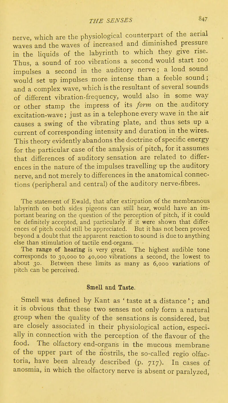 nerve, which are the physiological counterpart of the aerial waves and the waves of increased and diminished pressure in the liquids of the labyrinth to which they give rise. Thus, a sound of 100 vibrations a second would start 100 impulses a second in the auditory nerve; a loud sound would set up impulses more intense than a feeble sound; and a complex wave, which is the resultant of several sounds of different vibration-frequency, would also in some way or other stamp the impress of its form on the auditory excitation-wave; just as in a telephone every wave in the air causes a swing of the vibrating plate, and thus sets up a current of corresponding intensity and duration in the wires. This theory evidently abandons the doctrine of specific energy for the particular case of the analysis of pitch, for it assumes that differences of auditory sensation are related to differ- ences in the nature of the impulses travelling up the auditory nerve, and not merely to differences in the anatomical connec- tions (peripheral and central) of the auditory nerve-fibres. The statement of Ewald, that after extirpation of the membranous labyrinth on both sides pigeons can still hear, would have an im- portant bearing on the question of the perception of pitch, if it could be definitely accepted, and particularly if it were shown that differ- ences of pitch could still be appreciated. But it has not been proved beyond a doubt that the apparent reaction to sound is due to anything else than stimulation of tactile end-organs. The range of hearing is very great. The highest audible tone corresponds to 30,000 to 40,000 vibrations a second, the lowest to about 30. Between these limits as many as 6,000 variations of pitch can be perceived. Smell and Taste. Smell was defined by Kant as ' taste at a distance'; and it is obvious that these two senses not only form a natural group when the quality of the sensations is considered, but are closely associated in their physiological action, especi. ally in connection with the perception of the flavour of the food. The olfactory end-organs in the mucous membrane of the upper part of the nostrils, the so-called regio olfac- toria, have been already described (p. 717). In cases of anosmia, in which the olfactory nerve is absent or paralyzed,