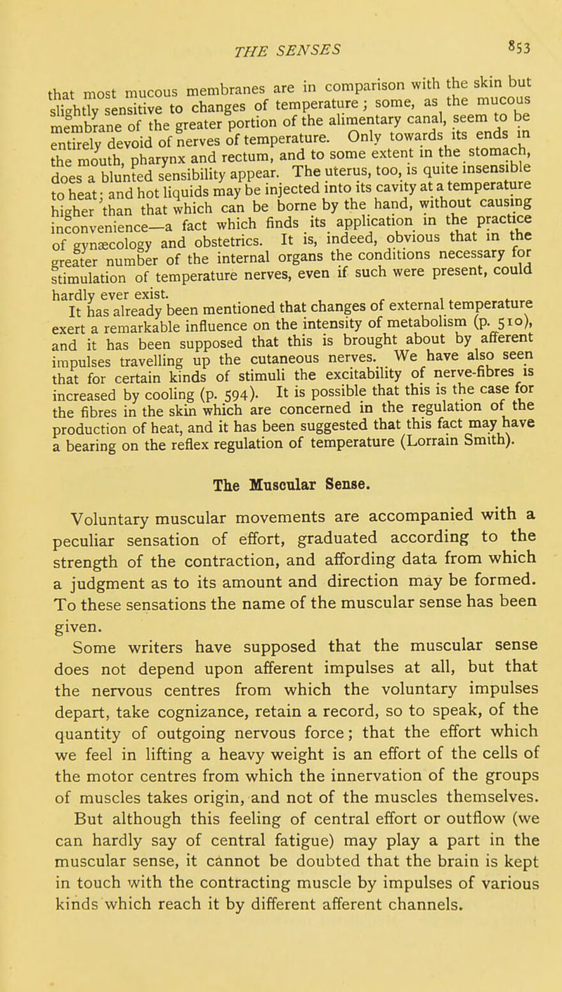 that most mucous membranes are in comparison with the skin but slkhtr ens tive to changes of temperature; some, as the mucous memtoe of Ihe greater portion of the aUmentary canal, seem to be Sly devoid of nerves of temperature. Only towards its ends in Se mouth, pharynx and rectum, and to some extent in the stomach, does a blunfed sensibility appear. The uterus, too, is quite insensible to heat: and hot liquids may be injected into its cavity at a temperature hkher than that which can be borne by the hand, without causing infonvenience-a fact which finds its application m the practice of gynecology and obstetrics. It is, indeed, obvious that in the greater number of the internal organs the conditions necessary for stimulation of temperature nerves, even if such were present, could hardly ever exist. It has already been mentioned that changes of external temperature exert a remarkable influence on the intensity of metabohsm (p. 510), and it has been supposed that this is brought about by afferent impulses travelling up the cutaneous nerves. We have also seen that for certain kinds of stimuli the excitability of nerve-fibres is increased by cooling (p. 594). It is possible that this is the case for the fibres in the skin which are concerned m the regulation of the production of heat, and it has been suggested that this fact may have a bearing on the reflex regulation of temperature (Lorrain Smith). The Muscular Sense. Voluntary muscular movements are accompanied with a peculiar sensation of effort, graduated according to the strength of the contraction, and affording data from which a judgment as to its amount and direction may be formed. To these sensations the name of the muscular sense has been given. Some writers have supposed that the muscular sense does not depend upon afferent impulses at all, but that the nervous centres from which the voluntary impulses depart, take cognizance, retain a record, so to speak, of the quantity of outgoing nervous force; that the effort which we feel in lifting a heavy weight is an effort of the cells of the motor centres from which the innervation of the groups of muscles takes origin, and not of the muscles themselves. But although this feeling of central effort or outflow (we can hardly say of central fatigue) may play a part in the muscular sense, it cinnot be doubted that the brain is kept in touch with the contracting muscle by impulses of various kinds which reach it by different afferent channels.