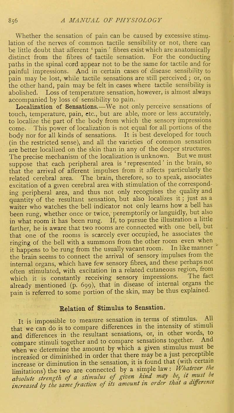 Whether the sensation of pain can be caused by excessive stimu- lation of the nerves of common tactile sensibility or not, there can be little doubt that afferent ' pain ' fibres exist which are anatomically distinct from the fibres of tactile sensation. For the conducting paths in the spinal cord appear not to be the same for tactile and for painful impressions. And in certain cases of disease sensibility to pain may be lost, while tactile sensations are still perceived ; or, on the other hand, pain may be felt in cases where tactile sensibility is abolished. Loss of temperature sensation, however, is almost always accompanied by loss of sensibility to pain. Localization of Sensations.—We not only perceive sensations of touch, temperature, pain, etc., but are able, more or less accurately, to localize the part of the body from which the sensory impressions come. This power of localization is not equal for all portions of the body nor for all kinds of sensations. It is best developed for touch (in the restricted sense), and all the varieties of common sensation are better localized on the skin than in any of the deeper structures. The precise mechanism of the localization is unknown. But we must suppose that each peripheral area is ' represented' in the brain, so that the arrival of afferent impulses from it affects particularly the related cerebral area. The brain, therefore, so to speak, associates excitation of a given cerebral area with stimulation of the correspond- ing peripheral area, and thus not only recognises the quality and quantity of the resultant sensation, but also localizes it; just as a waiter who watches the bell indicator not only learns how a bell has been rung, whether once or twice,'peremptorily or languidly, but also in what room it has been rung. If, to pursue the illustration a little farther, he is aware that two rooms are connected with one bell, but that one of the rooms is scarcely ever occupied, he associates the ringing of the bell with a summons from the other room even when it happens to be rung from the usually vacant room. In hke manner the brain seems to connect the arrival of sensory impulses from the internal organs, which have few sensory fibres, and these perhaps not often stimulated, with excitation in a related cutaneous region, from which it is constantly receiving sensory impressions. The fact already mentioned (p. 699), that in disease of internal organs the pain is referred to some portion of the skin, may be thus explamed. Relation of Stimulus to Sensation. It is impossible to measure sensation in terras of stimulus. All that we can do is to compare differences in the intensity of stimuli and differences in the resultant sensations, or, in other words, to compare stimuli together and to compare sensations together. And when we determine the amount by which a given stimulus must be increased or diminished in order that there maybe a just perceptible increase or diminution in the sensation, it is found that (with certain limitations) the two are connected by a simple law: Whatever the absolute strength of a stimulus of given kind may be, it mist be increased by the same fraction of its amount in order that a difference