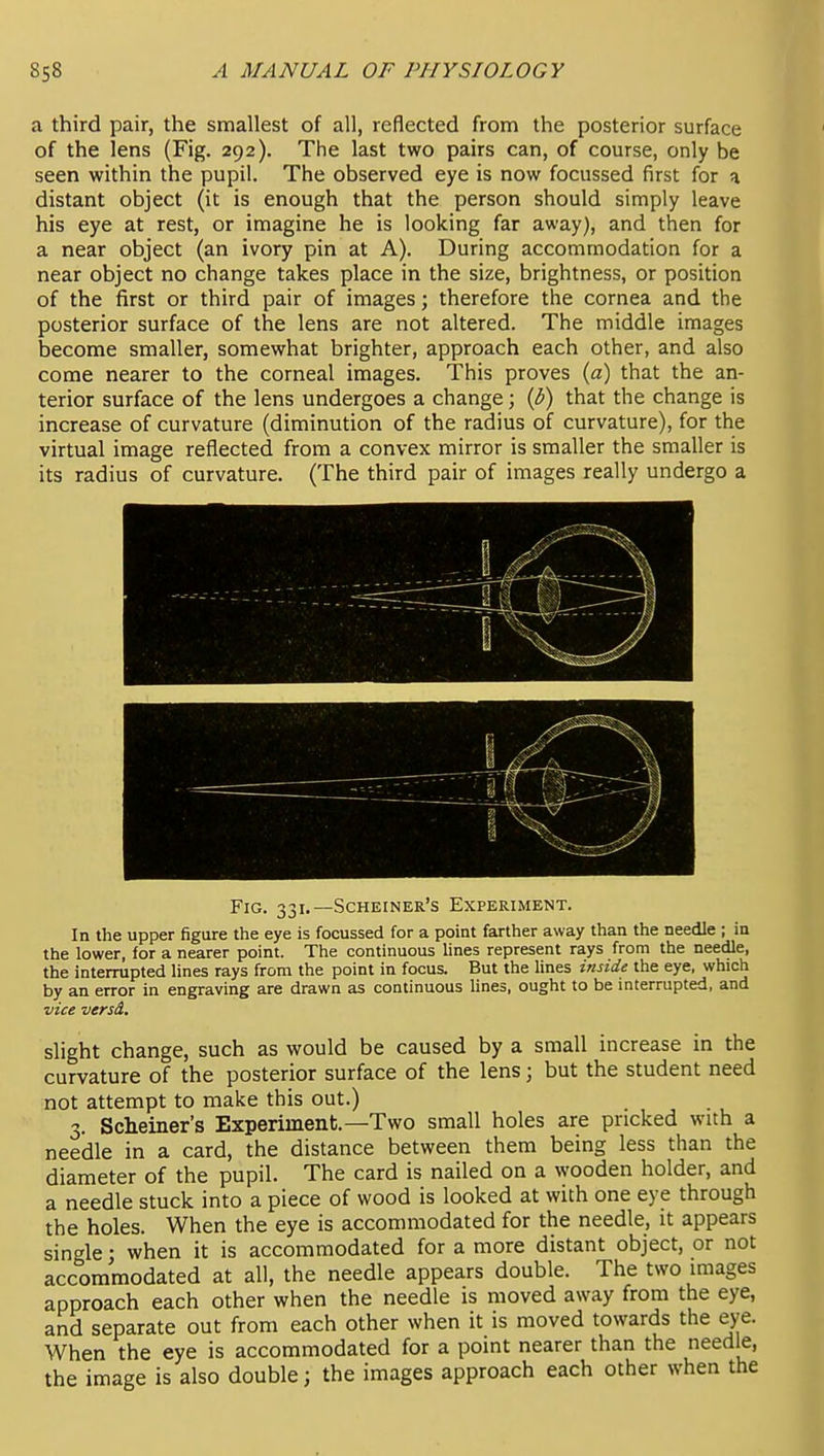 a third pair, the smallest of all, reflected from the posterior surface of the lens (Fig. 292). The last two pairs can, of course, only be seen within the pupil. The observed eye is now focussed first for a distant object (it is enough that the person should simply leave his eye at rest, or imagine he is looking far away), and then for a near object (an ivory pin at A). During accommodation for a near object no change takes place in the size, brightness, or position of the first or third pair of images; therefore the cornea and the posterior surface of the lens are not altered. The middle images become smaller, somewhat brighter, approach each other, and also come nearer to the corneal images. This proves (a) that the an- terior surface of the lens undergoes a change; {b) that the change is increase of curvature (diminution of the radius of curvature), for the virtual image reflected from a convex mirror is smaller the smaller is its radius of curvature. (The third pair of images really undergo a Fig. 331.—Scheiner's Experiment. In the upper figure the eye is focussed for a point farther away than the needle ; in the lower, for a nearer point. The continuous lines represent rays from the needle, the interrupted lines rays from the point in focus. But the lines inside the eye, which by an error in engraving are drawn as continuous lines, ought to be interrupted, and vice versd. slight change, such as would be caused by a small increase in the curvature of the posterior surface of the lens; but the student need not attempt to make this out.) Scheiner's Experiment.—Two small holes are pricked with a needle in a card, the distance between them being less than the diameter of the pupil. The card is nailed on a wooden holder, and a needle stuck into a piece of wood is looked at with one eye through the holes. When the eye is accommodated for the needle, it appears single • when it is accommodated for a more distant object, or not accommodated at all, the needle appears double. The two images approach each other when the needle is moved away from the eye, and separate out from each other when it is moved towards the eye. When the eye is accommodated for a point nearer than the needle, the image is also double; the images approach each other when the