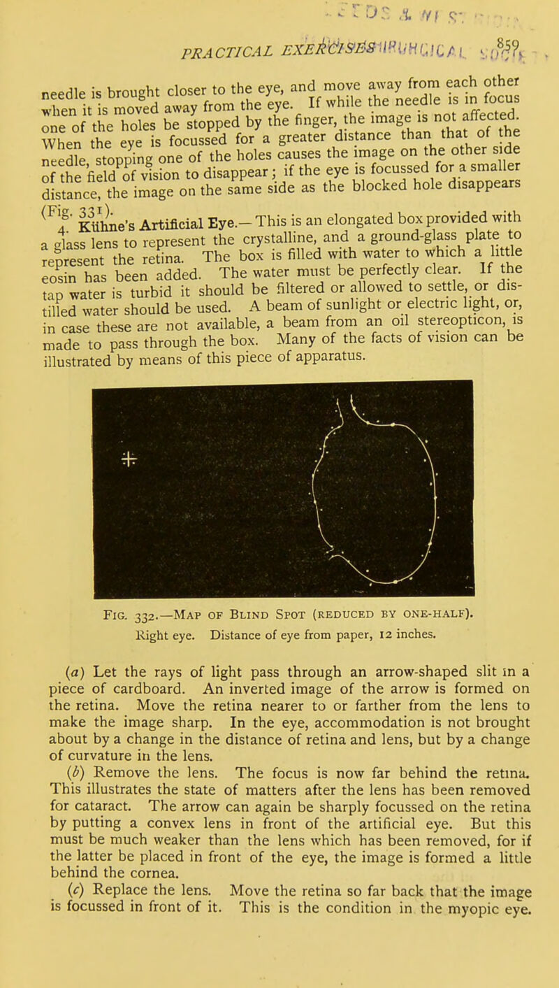 PRACTICAL I-X£Ms>^SmiHl-!CAi_ .,(8^?^ needle is brought closer to the eye, and move away from each other ;'fen it s ^ved away from the eye. If while the needle is m focus ^ie 0 the holes be stopped by the finger the ^-/g^.f °^^f^f^\f. When the eye is focussed for a greater dis ance than that of the n.ede stopping one of the holes causes the image on the other side of the fieldTvlion to disappear; if the eye is focussed for a smaller distance! the image on the same side as the blocked hole disappears ^^f Kuhne's Artificial Eye.- This is an elongated box provided with a glass lens to represent the crystalline, and a ground-glass plate to Represent ?he retba. The box is filled with water to which a little eosin has been added. The water must be perfectly clear. If the tap water is turbid it should be filtered or allowed to settle or dis- tilled water should be used. A beam of sunlight or electric light, or, in case these are not available, a beam from an oil stereopticon, is made to pass through the box. Many of the facts of vision can be illustrated by means of this piece of apparatus. Fig. 332.—Map of Bund Spot (reduced by one-half). llight eye. Distance of eye from paper, 12 inches. (a) Let the rays of light pass through an arrow-shaped slit in a piece of cardboard. An inverted image of the arrow is formed on the retina. Move the retina nearer to or farther from the lens to make the image sharp. In the eye, accommodation is not brought about by a change in the distance of retina and lens, but by a change of curvature in the lens. (d) Remove the lens. The focus is now far behind the retina. This illustrates the state of matters after the lens has been removed for cataract. The arrow can again be sharply focussed on the retina by putting a convex lens in front of the artificial eye. But this must be much weaker than the lens which has been removed, for if the latter be placed in front of the eye, the image is formed a little behind the cornea. (c) Replace the lens. Move the retina so far back that the image is focussed in front of it. This is the condition in the myopic eye.