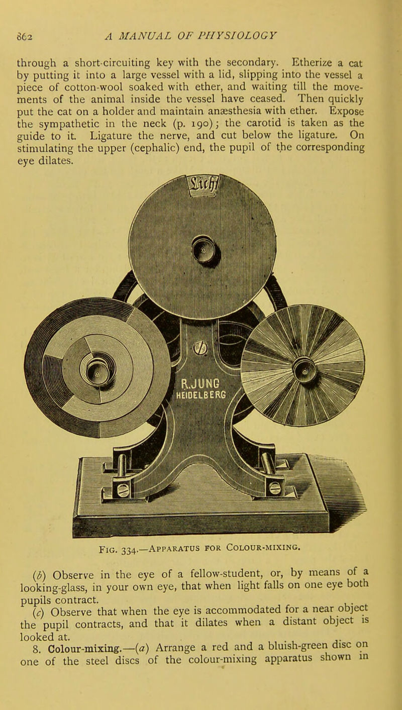 through a short-circuiting key with the secondary. Etherize a cat by putting it into a large vessel with a lid, slipping into the vessel a piece of cotton-wool soaked with ether, and waiting till the move- ments of the animal inside the vessel have ceased. Then quickly put the cat on a holder and maintain anaesthesia with ether. Expose the sympathetic in the neck (p, 190); the carotid is taken as the guide to it. Ligature the nerve, and cut below the ligature. On stimulating the upper (cephalic) end, the pupil of t^e corresponding eye dilates. Fig. 334.—Apparatus for Colour-mixing. {b) Observe in the eye of a fellow-student, or, by means of a looking-glass, in your own eye, that when light falls on one eye both pupils contract. Observe that when the eye is accommodated for a near object the pupil contracts, and that it dilates when a distant object is looked at. . , j- 8. Colour-mixing.—(^7) Arrange a red and a bluish-green disc on one of the steel discs of the colour-mixing apparatus shown in