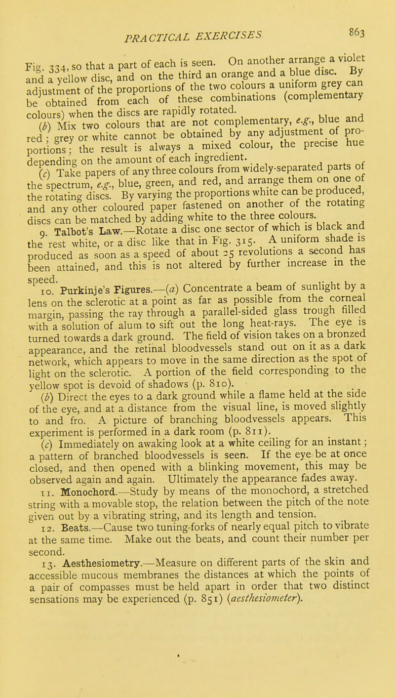 Fig. 334. so that a part of each is seen. On another arrange a violet and a ve low disc, and on the third an orange and a b ue disc. By adtstS of he proportions of the two colours a uniform grey can be oEed fronf each of these combinations (complementary colours^ when the discs are rapidly rotated. S M X two colours that are not complementary, e.g.. blue and red <^ ey or white cannot be obtained by any adjustment of pro- portions f the result is always a mixed colour, the precise hue depending on the amount of each ingredient. W Take papers of any three colours from widely-separated parts of the spectrum, e.g., blue, green, and red, and arrange them on one of the rotating discs. By varying the proportions white can be produced, and any other coloured paper fastened on another of the rotatmg discs can be matched by adding white to the three colours. q Talbot's Law.—Rotate a disc one sector of which is black and the rest white, or a disc like that in Fig. 3x5- , 4 '^^^t produced as soon as a speed of about 25 revolutions a second has been attained, and this is not altered by further increase m the ^''^lo^ Purkinje's Figures.—(a) Concentrate a beam of sunlight by a lens on the sclerotic at a point as far as possible from the corneal margin, passing the ray through a parallel-sided glass trough filled with a solution of alum to sift out the long heat-rays. The eye is turned towards a dark ground. The field of vision takes on a bronzed appearance, and the retinal bloodvessels stand out on it as a dark network, which appears to move in the same direction as the spot of light on the sclerotic. A portion of the field corresponding to the yellow spot is devoid of shadows (p. 810). {b) Direct the eyes to a dark ground while a flame held at the side of the eye, and at a distance from the visual line, is moved slightly to and fro. A picture of branching bloodvessels appears. This experiment is performed in a dark room (p. 811). (c) Immediately on awaking look at a white ceiling for an instant; a pattern of branched bloodvessels is seen. If the eye be at once closed, and then opened with a blinking movement, this may be observed again and again. Ultimately the appearance fades away. 11. Monochord.—Study by means of the monochord, a stretched string with a movable stop, the relation between the pitch of the note given out by a vibrating string, and its length and tension. 12. Beats.—Cause two tuning-forks of nearly equal pitch to vibrate at the same time. Make out the beats, and count their number per second. 13. Aesthesiometry.—Measure on different parts of the skin and accessible mucous membranes the distances at which the points of a pair of compasses must be held apart in order that two distinct sensations may be experienced (p. 851) (aesthesiomeier).