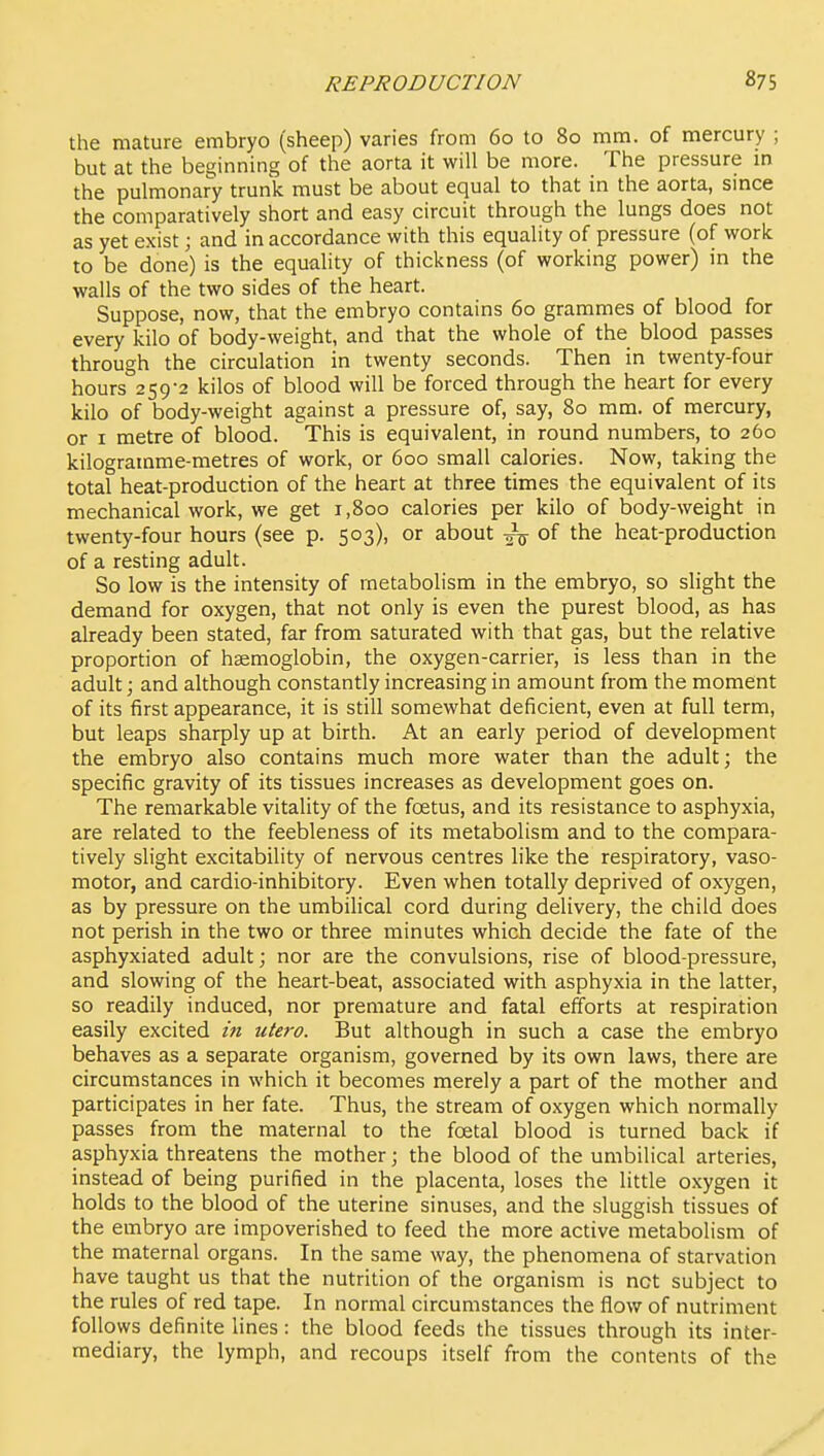 the mature embryo (sheep) varies from 60 to 80 mm. of mercury ; but at the beginning of the aorta it will be more. The pressure m the pulmonary trunk must be about equal to that in the aorta, smce the comparatively short and easy circuit through the lungs does not as yet exist; and in accordance with this equality of pressure (of work to be done) is the equality of thickness (of working power) in the walls of the two sides of the heart. Suppose, now, that the embryo contains 60 grammes of blood for every kilo of body-weight, and that the whole of the blood passes through the circulation in twenty seconds. Then in twenty-four hours 259-2 kilos of blood will be forced through the heart for every kilo of body-weight against a pressure of, say, 80 mm. of mercury, or I metre of blood. This is equivalent, in round numbers, to 260 kilogramme-metres of work, or 600 small calories. Now, taking the total heat-production of the heart at three times the equivalent of its mechanical work, we get 1,800 calories per kilo of body-weight in twenty-four hours (see p. 503), or about of the heat-production of a resting adult. So low is the intensity of metabolism in the embryo, so slight the demand for oxygen, that not only is even the purest blood, as has already been stated, far from saturated with that gas, but the relative proportion of haemoglobin, the oxygen-carrier, is less than in the adult; and although constantly increasing in amount from the moment of its first appearance, it is still somewhat deficient, even at full term, but leaps sharply up at birth. At an early period of development the embryo also contains much more water than the adult; the specific gravity of its tissues increases as development goes on. The remarkable vitality of the foetus, and its resistance to asphyxia, are related to the feebleness of its metabolism and to the compara- tively slight excitability of nervous centres like the respiratory, vaso- motor, and cardio-inhibitory. Even when totally deprived of oxygen, as by pressure on the umbilical cord during delivery, the child does not perish in the two or three minutes which decide the fate of the asphyxiated adult; nor are the convulsions, rise of blood-pressure, and slowing of the heart-beat, associated with asphyxia in the latter, so readily induced, nor premature and fatal efforts at respiration easily excited in utero. But although in such a case the embryo behaves as a separate organism, governed by its own laws, there are circumstances in which it becomes merely a part of the mother and participates in her fate. Thus, the stream of oxygen which normally passes from the maternal to the foetal blood is turned back if asphyxia threatens the mother; the blood of the umbilical arteries, instead of being purified in the placenta, loses the little oxygen it holds to the blood of the uterine sinuses, and the sluggish tissues of the embryo are impoverished to feed the more active metabolism of the maternal organs. In the same way, the phenomena of starvation have taught us that the nutrition of the organism is net subject to the rules of red tape. In normal circumstances the flow of nutriment follows definite lines: the blood feeds the tissues through its inter- mediary, the lymph, and recoups itself from the contents of the