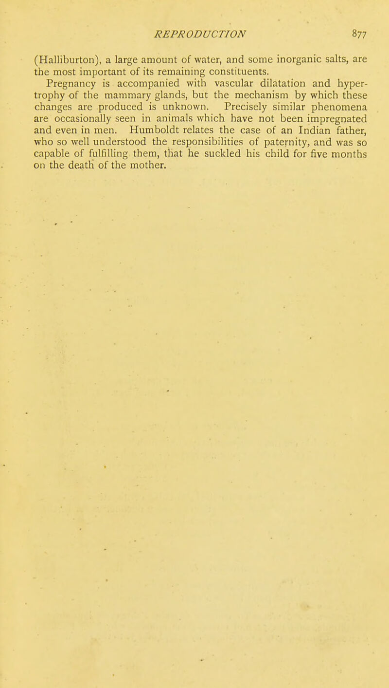 (Halliburton), a large amount of water, and some inorganic salts, are the most important of its remaining constituents. Pregnancy is accompanied with vascular dilatation and hyper- trophy of the mammary glands, but the mechanism by which these changes are produced is unknown. Precisely similar phenomena are occasionally seen in animals which have not been impregnated and even in men. Humboldt relates the case of an Indian father, who so well understood the responsibilities of paternity, and was so capable of fulfilling them, that he suckled his child for five months on the death of the mother.