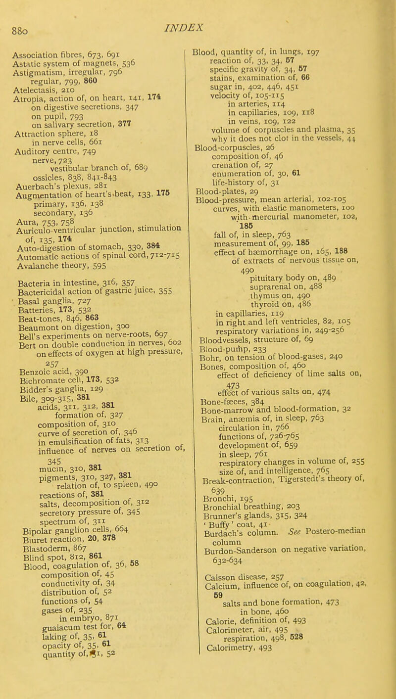 Association fibres, 673, 691 Astatic system of magnets, 536 Astigmatism, irregular, 796 regular, 799, 860 Atelectasis, 210 Alropia, action of, on heart, 141. 174 on digestive secretions, 347 on pupil, 793 on salivary secretion, 377 Attraction sphere, 18 in nerve cells, 661 Auditory centre, 749 nerve, 723 vestibular branch of, 689 ossicles, 838, 841-843 Auerbach's plexus, 281 Augmentation of heart's.beat, 133, 175 primary, 136, 138 secondary, 136 Aura, 753, 758 Auriculo-ventricular junction, stimulation of, 13s, 174 Auto-digestion of stomach, 330, 384 Automatic actions of spinal cord, 712-715 Avalanche theory, 595 Bacteria in intestine, 316, 357 Bactericidal action of gastric juice, 355 Basal ganglia, 727 Batteries, 173, 532 Beat-tones, 846, 863 Beaumont on digestion, 300 Bell's experiments on nerve-roots, 697 Bert on double conduction in nerves, 602 on effects of oxygen at high pressure, 257 Benzoic acid, 390 Bichromate cell, 173, 532 Bidder's ganglia, 129 Bile, 309-315. 381 acids, 311, 312, 381 formation of, 327 composition of, 310 curve of secretion of, 346 in emulsification of fats, 313 influence of nerves on secretion of, mucin, 310, 381 pigments, 310, 327, 381 relation of, to spleen, 490 reactions of, 381 salts, decomposition of, 312 secretory pressure of, 34S spectrum of, 311 Bipolar ganglion cells, 664 Biuret reaction, 20, 378 Blastoderm, 867 Blind spot, 812, 861 Blood, coagulation of, 36, 68 composition of, 45 conductivity of, 34 distribution of, 52 functions of, 54 gases of, 235 in embryo, 871 guaiacum test for, 64 laking of, 35, 61 opacity of, 35, 61 quantity of,i?i. 52 Blood, quantity of, in lun^s, 197 reaction of, 33, 34, 67 specific gravity of, 34, 57 stains, examination of, 66 sugar in, 402, 446, 451 velocity of, 105-115 in arteries, 114 in capillaries, 109, 118 in veins, 109, 122 volume of corpuscles and plasma, 35 why it does not clot in the vessels, 44 Blood-corpuscles, 26 composition of, 46 crenation of, 27 enumeration of, 30, 61 life-history of, 31 Blood-plates, 29 Blood-pressure, mean arterial, 102-105 curves, with elastic manometers, 100 with mercurial manometer, 102, 185 fall of, in sleep, 763 measurement of, 99, 185 effect of haemorrhage on, 165, 188 of extracts of nervous tissue on, 490 pituitary body on, 489 suprarenal on, 488 thymus on, 490 thyroid on, 486 in capillaries, 119 in right and left ventricles, 82, 105 respiratory variations in, 249-256 Bloodvessels, structure of, 69 Blood-puihp, 233 Bohr, on tension of blood-gases, 240 Bones, composition of, 460 effect of deficiency of lime salts on, 473 effect of various salts on, 474 Bone-fseces, 384 Bone-marrow and blood-formation, 32 Brain, anasmia of, in sleep, 763 circulation in, 766 functions of, 726-765 development of, 659 in sleep, 761 respiratory changes in volume of, 255 size of, and intelligence, 765 Break-contraction, Tigerstedt's theory of, 639 Bronchi, 195 Bronchial breathing, 203 Brunner's glands, 315, 324 ' Buffy' coat, 41 Burdach's column. See Postero-raedian column . . Burdon-Sanderson on negative vanauon, 632-634 Caisson disease, 257 _ Calcium, influence of, on coagulation, 42, 69 salts and bone formation, 473 in bone, 460 Calorie, definition of, 493 Calorimeter, air, 495 respiration, 498, 528 Calorimetry, 493