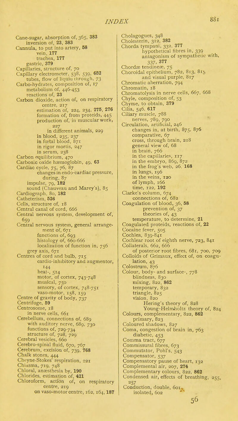 Cane-sugar, absorption of, 365, 383 inversion of, 23, 383 Cannula, to put into artery, 58 vein, 177 trachea, 177 gastric, 379 Capillaries, structure of, 70 Capillary electrometer, 538, 539, 652 tubes, How of liquiu ilirough, 73 Carbo-hydrates, composition of, 17 metabolism of, 446-453 reactions of, 23 Carbon dioxide, action of, on respiratory centre, 217 estimation of, 224, 234, 276, 276 formation of, from proteids, 445 production of, in muscular work, 227 in different animals, 229 in blood, 235, 237 in foetal blood, 871 in rigor mortis, 247 in serum, 238 Carbon equilibrium, 470 Carbonic oxide hsemoglobin, 49, 63 Cardiac cycle, 75, 76, 87 changes in endo-cardiac pressure, during, 87 impulse, 79, 182 sound (Chauveau and Marey's), 85 Cardiograph, 80, 182 Catheterism, 526 Cells, structure of, 18 Central canal of cord, 665 Central nervous system, development of, 659 Central nervous system, general arrange- ment of, 671 functions of, 693 histology of, 660-666 localization of function in, 756 grey axis, 671 Centres of cord and bulb, 715 cardio-inhibitory and augmentor, 144 heat-, 514 motor, of cortex, 743-748 musical, 750 sensory, of cortex, 748-751 vaso-raotor, 158, 159 Centre of gravity of body, 737 Centrifuge, 69 Centrosome, 18 in nerve cells, 661 Cerebellum, connections of, 689 with auditory nerve, 689, 730 functions of, 729-734 structure of, 728, 729 Cerebral vesicles, 660 Cerebro-spinal fluid, 670, 767 Cerebrum, excision of, 739, 768 Chalk stones, 444 Cheyne-Stokes' respiration, 221 Chiasma, 719, 748 Chloral, anjEsthesia by, 190 Chlorides, estimation of, 421 Chloroform, action of, on respiratory centre, 219 on vaso-motor centre, 162,164,187 Cholagogues, 348 Cholesierin, 312, 382 Chorda tynipani, 332, 377 hypothetical fibres in, 339 antagonism of sympathetic with, 337. 377 Chordte tendinese, 75 Choroidal epithelium, 782, 813, 815 and visual purple, 817 Chromatic aberration, 794 Chromatin, 18 Chromatolysis in nerve cells, 667, 668 Chyle, composition of, 53 Chyme, to obtain, 379 Cilia, 546, 617 Ciliary muscle, 788 nerves, 789, 790 Circulation, artificial, 246 changes in, at birth, 875, 876 comparative, 67 cross, through brain, 218 general view of, 68 in brain, 766 in the capillaries, 117 in the embryo, 869, 872 in the frog's web, 26, 168 in lungs, 196 in the veins, 120 of lymph, 166 time, 122, 192 Clarke's column, 674 connections of, 682 Coagulation of blood, 36, 58 prevention of, 37 theories of, 43 temperature, to determine, 21 Coagulated proteids, reactions of, 22 Cocaine fever, 505 Cochlea, 839-841 Cochlear root of eighth nerve, 723, 841 Collaterals, 662, 666 of posterior root fibres, 681, 700, 709 Colloids of Grimaux, effect of, on coagu- lation, 43 Colostrum, 876 Colour, body- and surface-, 778 blindness, 830 mixing, 822, 862 temporary, 832 triangle, 825 vision, 820 Hering's theory of, 828 Young-Helmholtz theory of, 824 Colours, complementary, 822, 862 primary, 823 Coloured shadows, 827 Coma, congestion of brain in, 763 diabetic, 453 Comma tract, 677 Commissural fibres, 673 Commutator, Pohl's, 543 Compensator, 537 Compensatory pause of heart, 132 Complemental air, 207, 274 Complementary colours, 822, 862 Condensed air, effects of breathing, 255, 257 Conduction, double, 6oi» isolatec^, 602 56