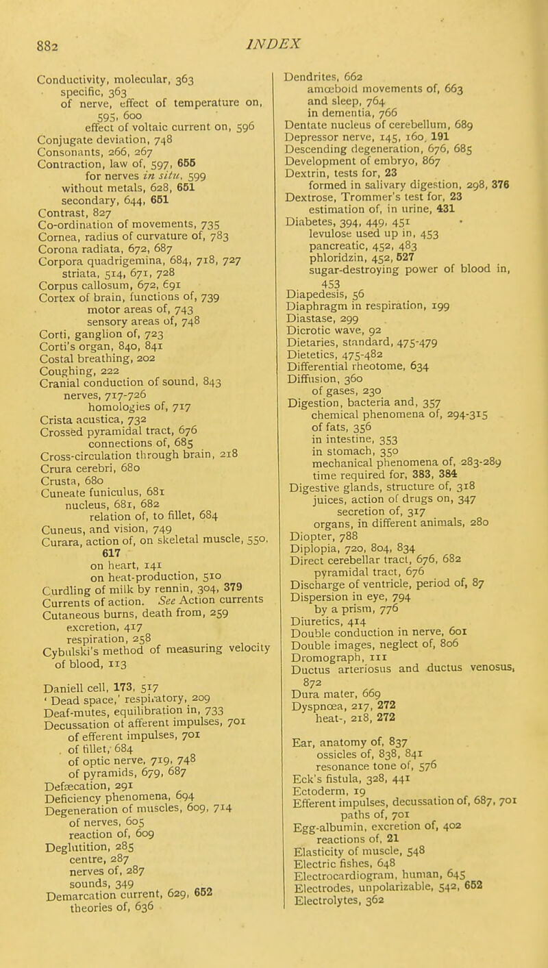 Conductivity, molecular, 363 specific, 363 of nerve, effect of temperature on, 595, 5oo effect of voltaic current on, 596 Conjugate deviation, 748 Consonants, 266, 267 Contraction, law of, 597, 655 for nerves in situ, 599 without metals, 628, 651 secondary, 644, 651 Contrast, 827 Co-ordination of movements, 735 Cornea, radius of curvature of, 783 Corona radiata, 672, 687 Corpora quadrigemina, 684, 718, 727 striata, 514, 671, 728 Corpus callosuni, 672, 691 Cortex of brain, functions of, 739 motor areas of, 743 sensory areas of, 748 Corti, ganglion of, 723 Corti's organ, 840, 841 Costal breathing, 202 Coughing, 222 Cranial conduction of sound, 843 nerves, 717-726 homologies of, 717 Crista acustica, 732 Crossed pyramidal tract, 676 connections of, 685 Cross-circulation through brain, 218 Crura cerebri, 680 Cmsta, 680 Cuneate funiculus, 681 nucleus, 681, 682 relation of, to fillet, 684 Cuneus, and vision, 749 Curara, action of, on slceletal muscle, 550. 617 on heart, 141 on heat-production, 510 Curdling of milk by rennin, 304, 379 Currents of action. See Action currents Cutaneous burns, death from, 259 excretion, 417 respiration, 258 . Cybulski's method of measuring velocity of blood, 113 Daniell cell, 173, 517 ' Dead space,' respi.atory, 209 Deaf-mutes, equilibration in, 733 Decussation ot afferent impulses, 701 of efferent impulses, 701 . of fillet,'684 of optic nerve, 719, 74^ of pyramids, 679, 687 Defsecation, 291 Deficiency phenomena, 694 Degeneration of muscles, 609, 714 of nerves, 605 reaction of, 609 Deglutition, 285 centre, 287 nerves of, 287 sounds, 349 Demarcation current, 629, theories of, 636 Dendrites, 662 amojljoid movements of, 663 and sleep, 764 in dementia, 766 Dentate nucleus of cerebellum, 689 Depressor nerve, 145, 160, 191 Descending degeneration, 676, 685 Development of embryo, 867 Dextrin, tests for, 23 formed in salivary digestion, 298, 376 Dextrose, Trommer's lest for, 23 estimation of, in urine, 431 Diabetes, 394, 449, 451 levulose used up in, 453 pancreatic, 452, 483 phloridzin, 452, 527 sugar-destroying power of blood in, 453 Diapedesis, 56 Diaphragm in respiration, 199 Diastase, 299 Dicrotic wave, 92 Dietaries, standard, 475-479 Dietetics, 475-482 Differential rheotome, 634 Diffusion, 360 of gases, 230 Digestion, bacteria and, 357 chemical phenomena of, 294-315 of fats, 356 in intestine, 353 in stomach, 350 mechanical phenomena of, 283-289 time required for, 383, 384 Digestive glands, structure of, 318 juices, action of drugs on, 347 secretion of, 317 organs, in different animals, 280 Diopter, 788 Diplopia, 720, 804, 834 Direct cerebellar tract, 676, 682 pyramidal tract, 676 Discharge of ventricle, period of, 87 Dispersion in eye, 794 by a prism, 776 Diuretics, 414 Double conduction in nerve, 601 Double images, neglect of, 806 Dromograph, in Ductus arteriosus and ductus venosus, 872 Dura mater, 669 Dyspnoea, 217, 272 heat-, 218, 272 Ear, anatomy of, 837 ossicles of, 838, 841 resonance tone of, 576 Eck's fistula, 328, 441 Ectoderm, 19 Efferent impulses, decussation of, 687, 701 paths of, 701 Egg-albumin, excretion of, 402 reactions of, 21 Elasticity of muscle, 548 Electric fishes, 648 Electrocardiogram, human, 645 Electrodes, unpolarizable, 542, 662 I Electrolytes, 362