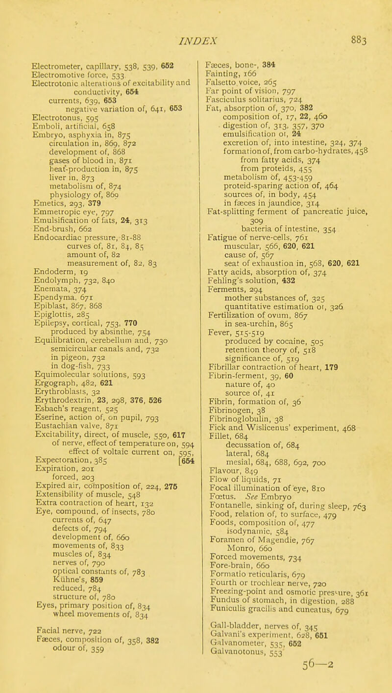 Electrometer, capillary, 538, 539, 662 Electromotive force, 533 Electrotonic altenuioiis of excitability and conductivity, 654 currents, 639, 653 negative variation of, 641, 653 Electrotonus, 595 Emboli, artificial, 658 Embryo, asphyxia in, 875 circulation in, 869, 872 development of, 868 gases of blood in. 871 heat-production in, 875 liver in, 873 metabolism of, 874 physiology of, 860 Emetics, 293, 379 Emmetropic eye, 797 Emulsification of fats, 24, 313 End-brush, 662 Endocardiac pressure, 81-88 curves of, 81, 84, 85 amount of, 82 measurement of, 82, 83 Endoderm, 19 Endolymph, 732, 840 Enemata, 374 Ependyma, 671 Epiblast, 867, 868 Epiglottis, 285 Epilepsy, cortical, 753, 770 produced by absinthe, 754 Equilibration, cerebellum and, 730 semicircular canals and, 732 in pigeon, 732 in dog-fish, 733 Equimolecular solutions, 593 Ergograph, 482, 621 Erythroblasis, 32 Erythrodextrin, 23, 298, 376, 526 Esbach's reagent, 525 Eserine, action of, on pupil, 793 Eustachian valve, 871 Excitability, direct, of muscle, 550, 617 of nerve, effect of temperature on, 594 effect of voltaic current on, 595, Expectoration, 385 [654 Expiration, 201 forced, 203 Expired air, composition of, 224, 275 Extensibility of muscle, 548 Extra contraction of heart, 132 Eye, compound, of insects, 780 currents of, 647 defects of, 794 development of, 660 movements of, 833 muscles of, 834 nerves of, 790 optical constants of, 783 KUhne's, 859 reduced, 784 structure of, 780 Eyes, primary position of, 834 wheel movements of, 834 Facial nerve, 722 Faeces, composition of, 358, 382 odour of, 359 Fasces, bone-, 384 Fainting, 166 Falsetto voice, 265 Far point of vision, 797 Fasciculus solitarius, 724 Fat, absorption of, 370, 382 composition of, 17, 22, 460 digestion of, 313, 357, 370 emulsification 01, 24 excretion of, into intestine, 324, 374 formation of, from carbo-hydrates, 458 from fatty acids, 374 from proteids, 455 metabolism of, 453-459 proteid-sparing action of, 464 sources of, in body, 454 in faeces in jaundice, 314 Fat-splitting ferment of pancreatic juice, 309 bacteria of intestine, 354 Fatigue of nerve-cells, 761 muscular, 566, 620, 621 cause of, 567 seat of exhaustion in, 568, 620, 621 Fatty acids, absorption of, 374 Fehling's solution, 432 Ferments, 294 mother substances of, 325 quantitative estimation or, 326 Fertilization of ovum, 867 in sea-urchin, 865 Fever, 515-519 produced by cocaine, 505 retention theory of, 518 significance of, 519 Fibrillar contraction of heart, 179 Fibrin-ferment, 39, 60 nature of, 40 source of, 41 Fibrin, formation of, 36 Fibrinogen, 38 Fibrinoglobulin, 38 Fick and Wislicenus' experiment, 468 Fillet, 684 decussation of, 684 lateral, 684 mesial, 684, 688, 692, 700 Flavour, 849 Flow of liquids, 71 Focal illumination of eye, 810 Foetus. See Embryo Fontanelle, sinking of, during sleep, 763 Food, relation of. to surface, 479 Foods, composition of, 477 isodynamic, 584 Foramen of IMagendie, 767 Monro, 660 Forced movements, 734 Fore-brain, 660 Formatio reticularis, 679 Fourth or trochlear nerve, 720 Freezing-point and osmotic presnire, 361 Fundus of stomach, in digestion, 288 Funiculis gracilis and cuneatus, 679 Gall-bladder, nerves of, 345 Galvani's experiment. 628, 661 Galvanometer. 535, 652 Galvanotonus, 553 56—2