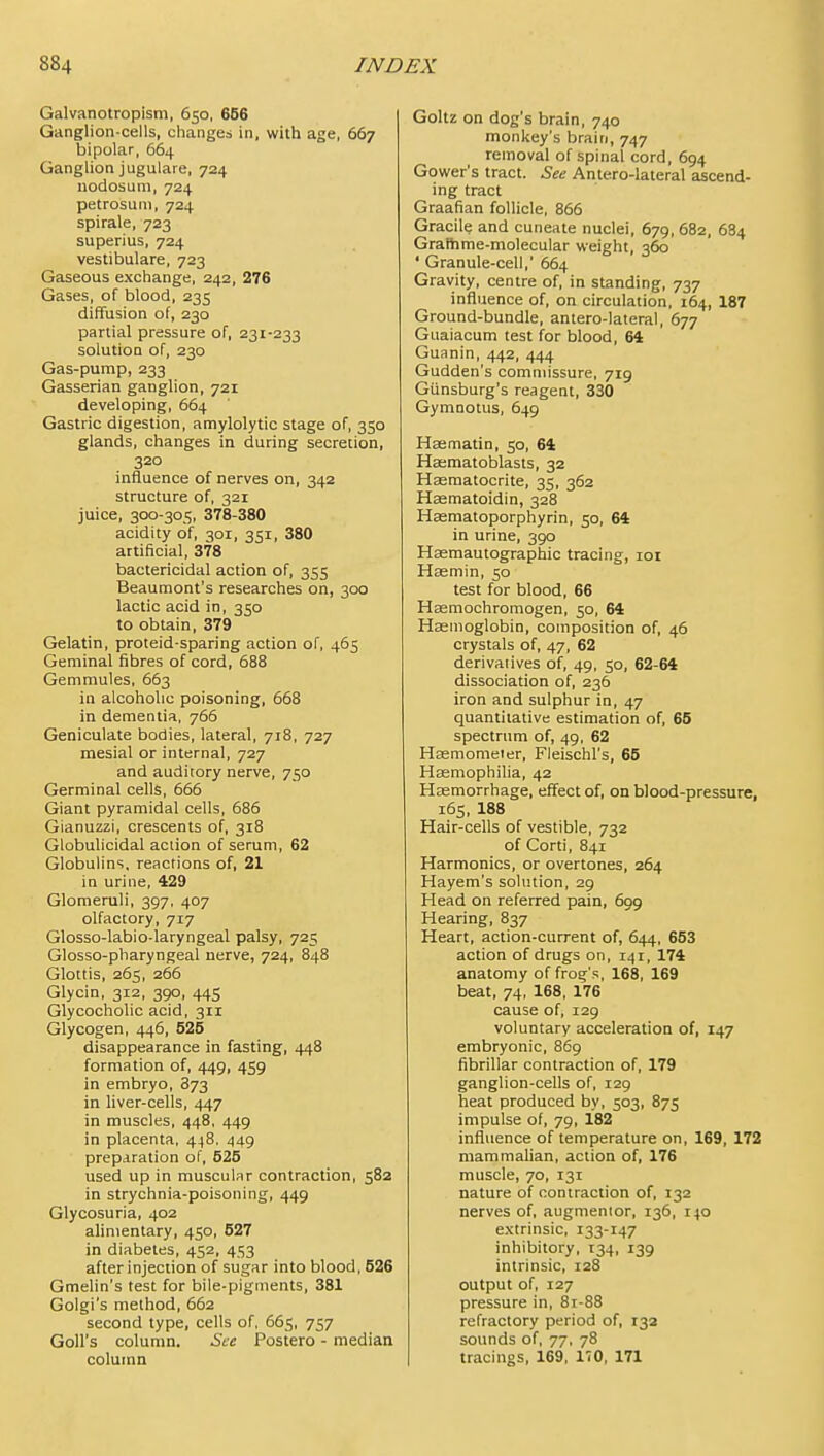 Galvanotropism, 650, 666 Ganglion-cells, changes in, with age, 667 bipolar, 664 Ganglion jugulare, 724 nodosum, 724 petrosuni, 724 spirale, 723 superius, 724 vestibulare, 723 Gaseous exchange, 242, 276 Gases, of blood, 235 diffusion of, 230 partial pressure of, 231-233 solutioQ of, 230 Gas-pump, 233 Gasserian ganglion, 721 developing, 664 Gastric digestion, amylolytic stage of, 350 glands, changes in during secretion, 320 influence of nerves on, 342 structure of, 321 juice, 300-305, 378-380 acidity of, 301, 351, 380 artificial, 378 bactericidal action of, 355 Beaumont's researches on, 300 lactic acid in, 350 to obtain, 379 Gelatin, proteid-sparing action of, 465 Geminal fibres of cord, 688 Gemmules, 663 in alcoholic poisoning, 668 in dementia, 766 Geniculate bodies, lateral, 718, 727 mesial or internal, 727 and auditory nerve, 750 Germinal cells, 666 Giant pyramidal cells, 686 Gianuzzi, crescents of, 318 Globulicidal action of serum, 62 Globulins, reactions of, 21 in urine, 429 Glomeruli, 397, 407 olfactory, 717 Glosso-labio-laryngeal palsy, 725 Glosso-pharyngeal nerve, 724, 848 Glottis, 265, 266 Glycin, 312, 390, 445 Glycocholic acid, 311 Glycogen, 446, 525 disappearance in fasting, 448 formation of, 449, 459 in embryo, 873 in liver-cells, 447 in muscles, 448. 449 in placenta, 448. 449 preparation of, 525 used up in muscular contraction, 582 in strychnia-poisoning, 449 Glycosuria, 402 alimentary, 450, 527 in diabetes, 452, 453 after injeciion of sugar into blood, 526 Gmelin's test for bile-pigments, 381 Golgi's method, 662 second type, cells of, 665, 757 Goll's colunm. See Postero - median colutnn Goltz on dog's brain, 740 monkey's brain, 747 removal of spinal cord, 694 Gower's tract. See Antero-lateral ascend- ing tract Graafian follicle, 866 Gracile and cuneate nuclei, 679, 682, 684 Grafhme-molecular weight, 360 ' Granule-cell,' 664 Gravity, centre of, in standing, 737 influence of, on circulation, 164, 187 Ground-bundle, antero-lateral, 677 Guaiacum test for blood, 64 Guanin, 442, 444 Gudden's commissure, 719 Giinsburg's reagent, 330 Gymnotus, 649 Haematin, 50, 61 Hasmatoblasts, 32 Hasmatocrite, 35, 362 Hsematoidin, 328 Hsematoporphyrin, 50, 64 in urine, 390 Haemautographic tracing, loi Hasmin, 50 test for blood, 66 Hsemochromogen, 50, 64 Haemoglobin, composition of, 46 crystals of, 47, 62 derivatives of, 49, 50, 62-64 dissociation of, 236 iron and sulphur in, 47 quantitative estimation of, 65 spectrum of, 49, 62 Hsemomeier, Fleischl's, 65 Haemophilia, 42 Hasmorrhage, effect of, on blood-pressure, 165, 188 Hair-cells of vestible, 732 of Corti, 841 Harmonics, or overtones, 264 Hayem's solution, 29 Head on referred pain, 699 Hearing, 837 Heart, action-current of, 644, 653 action of drugs on, 141, 174 anatomy of frog's, 168, 169 beat, 74, 168, 176 cause of, 129 voluntary acceleration of, 147 embryonic, 869 fibrillar contraction of, 179 ganglion-cells of, 129 heat produced by, 503, 875 impulse of, 79, 182 influence of temperature on, 169, 172 mammalian, action of, 176 muscle, 70, 131 nature of contraction of, 132 nerves of, augmentor, 136, 140 extrinsic, 133-147 inhibitory, 134, 139 intrinsic, 128 output of, 127 pressure in, 8r-88 refractory period of, 132 sounds of, 77, 78 tracings, 169, 170, 171