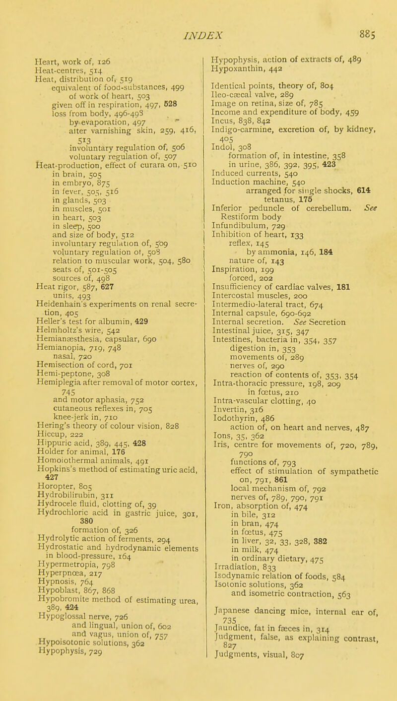 Heart, work of, 126 Heat-centres, 514 Heat, distribution of, 519 equivalent of fooa-substances, 499 of work of heart, 503 given off in respiration, 497, 628 loss from body, 496-498 by evaporation, 497  alter varnishing skin, 259, 416, 513 involuntary regulation of, 506 voluntary regulation of, 507 Heat-production, effect of curara on, 510 in brain, 505 in embryo, 875 in fever, 505, 516 in glands, 503 in muscles, 501 in heart, 503 in sleep, 500 and size of body, 512 involuntary regulation of, 509 voluntary regulation ol, 508 relation to muscular work, 504, 580 seats of, 501-505 sources of, 498 Heat rigor, 587, 627 nils, 493 Heidenhain's experiments on renal secre- tion, 405 Heller's test for albumin, 429 Helmholtz's wire, 542 Hemiansesthesia, capsular, 690 Hemianopia, 719, 748 nasal, 720 Hemisection of cord, 701 Hemi-peptone, 308 Hemiplegia after removal of motor cortex, 74S and motor aphasia, 752 cutaneous reflexes in, 705 knee-jerk in, 710 Hering's theory of colour vision, 828 Hiccup, 222 Hippuric acid, 389, 445, 428 Holder for animal, 176 Homoiothermal animals, 491 Hopkins's method of estimating uric acid, 427 Horopter, 805 Hydrobilirubin, 311 Hydrocele fluid, clotting of, 39 Hydrochloric acid in gastric juice, qoi, 380 formation of, 326 Hydrolytic action of ferments, 294 Hydrostatic and hydrodynamic elements in blood-pressure, 164 Hypermetropia, 798 Hyperpnoea, 217 Hypnosis, 764 Hypoblast, 867, 868 Hypobromite method of estimating urea, 389, 424 Hypoglossal nerve, 726 and lingual, union of, 602 and vagus, union of, 757 Hypoisotonic solutions, 362 Hypophysis, 729 Hypophysis, action of extracts of, 489 Hypoxanthin, 442 Identical points, theory of, 804 Ileo-cascal valve, 289 Image on retina, size of, 785 Income and expenditure of body, 459 Incus, 838, 842 Indigo-carmine, excretion of, by kidney, 405 Indol, 308 formation of, in intestine, 358 in urine, 386, 392, 395, 423 Induced currents, 540 Induction machine, 540 arranged for single shocks, 614 tetanus, 175 Inferior peduncle of cerebellum. See Restiform body 1 Infundibulum, 729 I Inhibition of heart, 133 I reflex, 145 I by ammonia, 146, 184 nature of, 143 Inspiration, 199 forced, 202 Insufficiency of cardiac valves, 181 Intercostal muscles, 200 Intermedio-lateral tract, 674 Internal capsule, 690-692 Internal secretion. See Secretion Intestinal juice, 315, 347 Intestines, bacteria in, 354, 357 digestion in, 353 movements of, 289 nerves of, 290 reaction of contents of, 353, 354 Intra-thoracic pressure, 198, 209 in foetus, 210 Intra-vascular clotting, 40 Invertin, 316 lodothyrin, 486 action of, on heart and nerves, 487 Ions, 35, 362 Iris, centre for movements of, 720, 789, 790 functions of, 793 effect of stimulation of sympathetic on, 791, 861 local mechanism of, 792 nerves of, 789, 790, 791 Iron, absorption of, 474 in bile, 312 in bran, 474 in fostus, 475 in liver, 32, 33, 328, 382 in milk, 474 in ordinary dietary, 475 Irradiation, 833 Isodynamic relation of foods, 584 Isotonic solutions, 362 and isometric contraction, 563 Japanese dancing mice, internal ear of, 735 Jaundice, fat in fasces in, 314 Judgment, false, as explaining contrast, 827 I Judgments, visual, 807