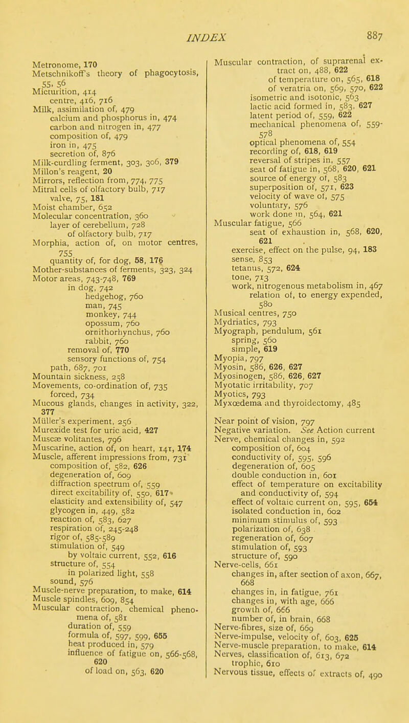 Metronome, 170 MetschnikofTs theory of phagocytosis, 55. 56 Micturition, 414 centre, 416, 716 Milk, assimilation of, 479 calcium and phosphorus in, 474 carbon and nitrogen in, 477 composition of, 479 iron in, 475 secretion of, 876 Milk-curdling ferment, 303, 306, 379 Millon's reagent, 20 Mirrors, reflection from, 774, 775 Mitral cells of olfactory bulb, 717 valve, 75, 181 Moist chamber, 652 Molecular concentration, 360 ^ layer of cerebellum, 728 of olfactory bulb, 717 Morphia, action of, on motor centres, 755 quantity of, for dog, 58, 17? Mother-substances of ferments, 323, 324 Motor areas, 743-748, 769 in dog, 742 hedgehog, 760 man, 745 monkey, 744 opossum, 760 ornithorhynchus, 760 rabbit, 760 removal of, 770 sensory functions of, 754 path, 687, 701 Mountain sickness, 258 Movements, co-ordination of, 735 forced, 734 Mucous glands, changes in activity, 322, 377 Muller's experiment, 256 Murexide test for uric acid, 427 Muscse volitantes, 796 Muscarine, action of, on heart, 141, 174 Muscle, afferent impressions from, 731' composition of, 582, 626 degeneration of, 609 diffraction spectrum of, 559 direct excitability of, 550, 617 - elasticity and extensibihty of, 547 glycogen in, 449, 582 reaction of, 583, 627 respiration of, 245-248 rigor of, 585-589 stimulation of, 549 by voltaic current, 552, 616 structure of, 554 in polarized light, 558 sound, 576 Muscle-nerve preparation, to make, 614 Muscle spindles, 609, 854 Muscular contraction, chemical pheno- mena of, 581 duration of, 559 formula of, 597, 599, 655 heat produced in, 579 influence of fatigue on, 566-568, 620 of load on, 563, 620 Muscular contraction, of suprarenal ex- tract on, 488, 622 of temperature on, 565, 618 of veratria on, 569, 570, 622 isometric and isotonic, 563 lactic acid formed in, 583, 627 latent period of, 559, 622 mechanical phenomena of, 559- 578 optical phenomena of, 554 recording of, 618, 619 reversal of stripes in, 557 seat of fatigue in, 568, 620, 621 source of energy ot, 583 superposition of, 571, 623 velocity of wave of, 575 voluntary, 576 work done m, 564, 621 Muscular fatigue, 566 seat of exhaustion in, 568, 620, 621 exercise, effect on the pulse, 94, 183 sense, 853 tetanus, 572, 624 tone, 713 work, nitrogenous metabolism in, 467 relation of, to energy expended, 580 Musical centres, 750 Mydriatics, 793 Myograph, pendulum, 561 spring, 560 simple, 619 Myopia, 797 Myosin, 586, 626, 627 Myosinogen, 586, 626, 627 Myotatic irritability, 707 Myotics, 793 Myxcedema and thyroidectomy, 485 Near point of vision, 797 Negative variation. See Action current Nerve, chemical changes in, 592 composition of, 604 conductivity of, 595, 596 degeneration of, 605 double conduction in, 601 effect of temperature on excitability and conductivity of, 594 effect of voltaic current on, 595, 654 isolated conduction in, 602 minimum stimulus of, 593 polarization of, 638 regeneration of, 607 stimulation of, 593 structure of, 590 Nerve-cells, 661 changes in, after section of axon, 667, 668 changes in, in fatigue, 761 changes in, with age, 666 growth of, 666 number of, in brain, 668 Nerve-fibres, size of, 669 Nerve-impulse, velocity of, 603, 625 Nerve-muscle preparation, to make, 614 Nerves, classification of, 613, 672 trophic, 610 Nervous tissue, effects of extracts of, 490