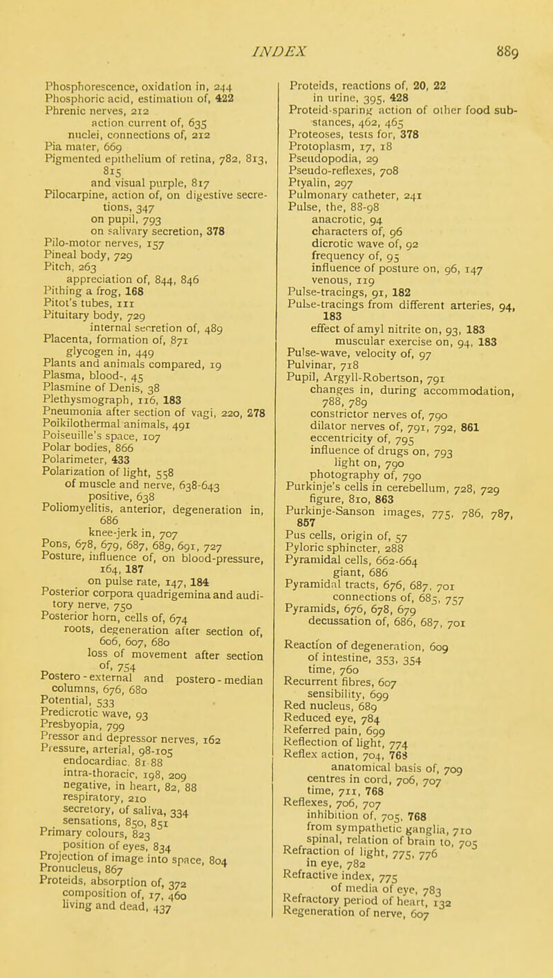 Phosphorescence, oxidation in, 244 Phosphoric acid, estimation of, 422 Phrenic nerves, 212 action current of, 635 nnclei, connections of, 212 Pia maier, 669 Pigmented epithelium of retina, 782, 813, 815 and visual purple, 817 Pilocarpine, action of, on digestive secre- tions, 347 on pupil, 793 on salivary secretion, 378 Pilo-motor nerves, 157 Pineal body, 729 Pitch. 263 appreciation of, 844, 846 Pithing a frog, 168 Pitot's tubes, iii Pituitary body, 729 internal serration of, 489 Placenta, formation of, 871 glycogen in, 449 Plants and animals compared, 19 Plasma, blood-, 45 Plasmine of Denis, 38 Plethysmograph, 116, 183 Pneumonia after section of vagi, 220, 278 Poikilothermal animals, 491 Poiseuille's space, 107 Polar bodies, 866 Polari meter, 433 Polarization of light, 558 of muscle and nerve, 638-643 positive, 638 Poliomyelitis, anterior, degeneration in, 686 knee-jerk in, 707 Pons, 678, 679, 687, 68g, 691, 727 Posture, lufiuence of, on blood-pressure, 164, 187 on pulse rate, 147, 184 Posterior corpora quadrigeminaand audi- tory nerve, 750 Posterior horn, cells of, 674 roots, degeneration after secaon of, 606, 607, 680 loss of movement after section 754 Postero - external and postero - median columns, 676, 680 Potential, 533 Predicrotic wave, 93 Presbyopia, 799 Pressor and depressor nerves, 162 Pressure, arterial, 98-105 endocardiac. 81 88 intra-thoracic, 198, 209 negative, in heart, 82, 88 respiratory, 210 secretory, of saliva, 334 sensations, 850, 851 Primary colours, 823 position of eyes, 834 Projection of image into space, 804 Pronucleus, 867 Proteids, absorption of, 372 composition of, 17, 460 living and dead, 437 Proteids, reactions of, 20, 22 in urine, 395, 428 Proteid-sparing action of other food sub- stances, 462, 465 Proteoses, tests for, 378 Protoplasm, 17, 18 Pseudopodia, 29 Pseudo-reflexes, 708 Ptyalin, 297 Pulmonary catheter, 241 Pulse, the, 88-98 anacrotic, 94 characters of, 96 dicrotic wave of, 92 frequency of, 95 influence of posture on, 96, 147 venous, 119 Pulse-tracings, 91, 182 Pulse-tracings from different arteries, 94, 183 effect of amyl nitrite on, 93, 183 muscular exercise on, 94, 183 Pulse-wave, velocity of, 97 Pulvinar, 718 Pupil, Argyll-Robertson, 791 changes in, during accommodation, 788, 789 constrictor nerves of, 790 dilator nerves of, 791, 792, 861 eccentricity of, 795 influence of drugs on, 793 light on, 790 photography of, 790 Purkinje's cells in cerebellum, 728, 729 figure, 810, 863 Purkinje-Sanson images, 771;, 786, 787 857 ' Pus cells, origin of, 57 Pyloric sphincter, 288 Pyramidal cells, 662-664 giant, 686 Pyramidal tracts, 676, 687. 701 connections of, 685, 757 Pyramids, 676, 678, 679 decussation of, 686, 687, 701 Reaction of degeneration, 609 of intestine, 353, 354 time, 760 Recurrent fibres, 607 sensibility, 699 Red nucleus, 689 Reduced eye, 784 Referred pain, 699 Reflection of light, 774 Reflex action, 704, 768 anatomical basis of, 709 centres in cord, 706, 707 time, 711, 768 Reflexes, 706, 707 inhibition of, 705, 768 from sympathetic ganglia, 710 spinal, relation of brain to, 705 Refraction of light, 775, 776 in eye, 782 Refractive index, 775 of media of eye, 783 liefractory period of heart, 132 Regeneration of nerve, 607