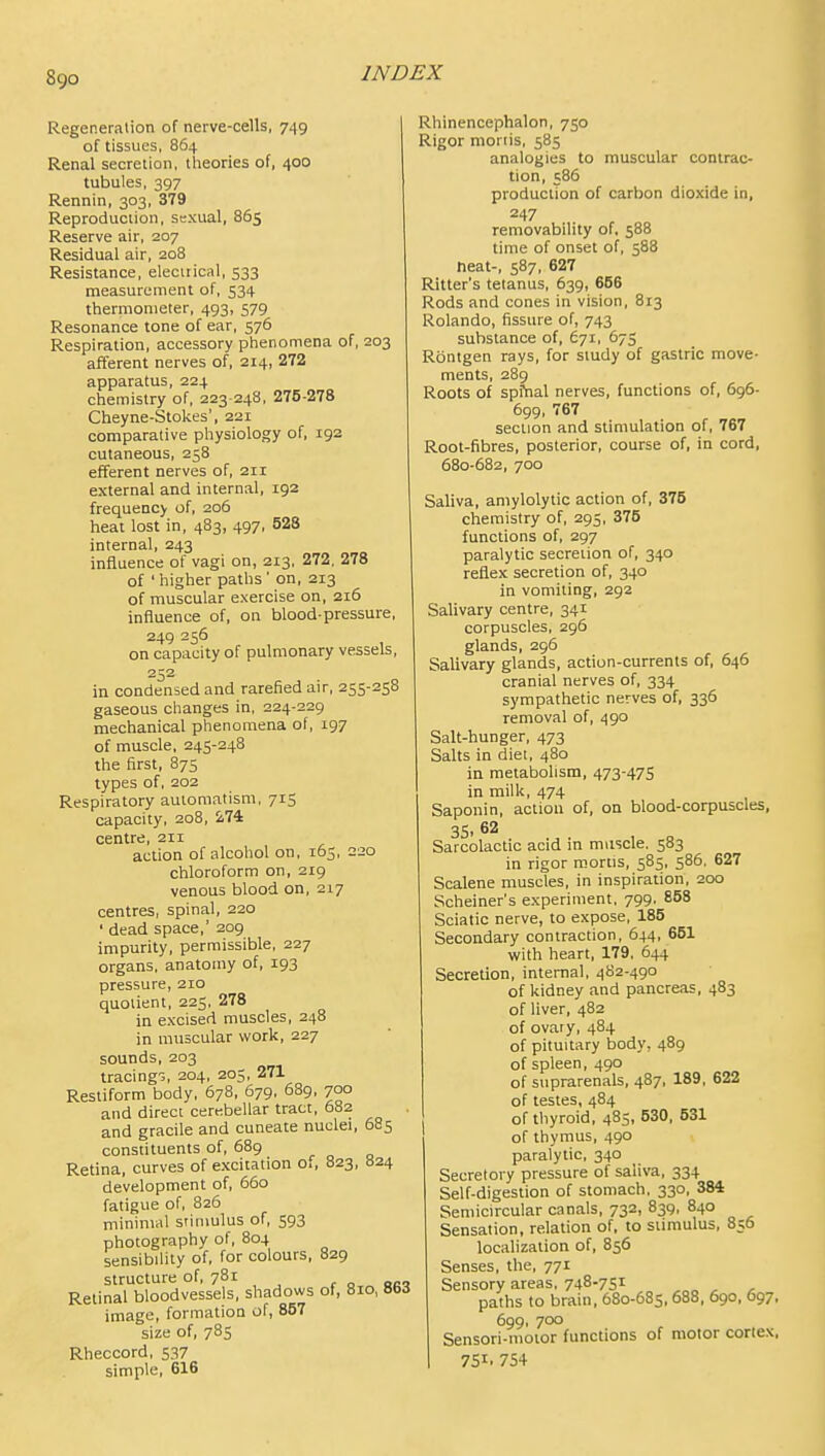 Regeneration of nerve-cells, 7^9 of tissues, 864 Renal secretion, theories of, 400 tubules, 397 Rennin, 303, 379 Reproduction, sexual, 865 Reserve air, 207 Residual air, 208 Resistance, electrical, 533 measurement of, 534 thermometer, 493, 579 Resonance tone of ear, 576 Respiration, accessory phenomena of, 203 afferent nerves of, 214, 272 apparatus, 224 chemistry of, 223 248, 275-278 Cheyne-Stokes', 221 comparative physiology of, 192 cutaneous, 258 efferent nerves of, 2n external and internal, 192 frequency of, 206 heat lost in, 483, 497, 528 internal, 243 influence of vagi on, 213, 272, 278 of ' higher paths ' on, 213 of muscular exercise on, 216 influence of, on blood-pressure, 249 256 on capacity of pulmonary vessels, 252 in condensed and rarefied air, 255-258 gaseous changes in, 224-229 mechanical phenomena of, 197 of muscle, 245-248 the first, 875 types of, 202 Respiratory automatism, 715 capacity, 208, 274 centre, 211 action of alcohol on, 165, 220 chloroform on, 219 venous blood on, 217 centres, spinal, 220 ' dead space,' 209 impurity, permissible, 227 organs, anatomy of, 193 pressure, 210 quotient, 225, 278 in excised muscles, 248 in muscular work, 227 sounds, 203 tracings, 204, 205, 271 Restiform body, 678, 679, 689, 700 and direct cerebellar tract, 682 and gracile and cuneate nuclei, 6S5 constituents of, 689 Retina, curves of excitation of, 823, 824 development of, 660 fatigue of, 826 minimal stimulus of, 593 photography of, 804 sensibility of, for colours, 829 structure of, 781 Retinal bloodvessels, shadows of, 810, Bbd image, formation of, 857 size of, 785 Rheccord, 537 simple, 616 Rhinencephalon, 750 Rigor moriis, 585 analogies to muscular contrac- tion, 586 production of carbon dioxide in, 247 removability of, 588 time of onset of, 588 neat-, 587, 627 Ritter's tetanus, 639, 666 Rods and cones in vision, 813 Rolando, fissure of, 743 substance of, 671, 675 Rbntgen rays, for study of gastric move- ments, 289 Roots of spiVial nerves, functions of, 696- 699, 767 section and stimulation of, 767 Root-fibres, posterior, course of, in cord, 680-682, 700 Saliva, amylolytic action of, 375 chemistry of, 295, 375 functions of, 297 paralytic secretion of, 340 reflex secretion of, 340 in vomiting, 292 Salivary centre, 341 corpuscles, 296 glands, 296 Salivary glands, action-currents of, 646 cranial nerves of, 334 sympathetic nerves of, 336 removal of, 490 Salt-hunger, 473 Salts in diet, 480 in metabolism, 473-475 in milk, 474 Saponin, action of, on blood-corpuscles, 35. 62 Sarcolactic acid in muscle. 583 in rigor mortis, 585, 586. 627 Scalene muscles, in inspiration, 200 Scheiner's experiment, 799. 858 Sciatic nerve, to expose, 185 Secondary contraction, 644, 651 with heart, 179. 644 Secretion, internal, 482-490 of kidney and pancreas, 483 of liver, 482 of ovary, 484 of pituitary body, 489 of spleen, 490 of suprarenals, 487, 189, 622 of testes, 484 of thyroid, 485, 530, 531 of thymus, 490 paralytic, 340 Secretory pressure of saliva, 334 Self-digestion of stomach, 330, 384 Semicircular canals, 732, 839, 840 Sensation, relation of. to stimulus, 856 localization of, 856 Senses, the, 771 Sensory areas, 748-7S1 ^„ , , paths to brain, 680-685,688, 690, 697, 699, 700 Sensori-motor functions of motor cortex, 751. 754