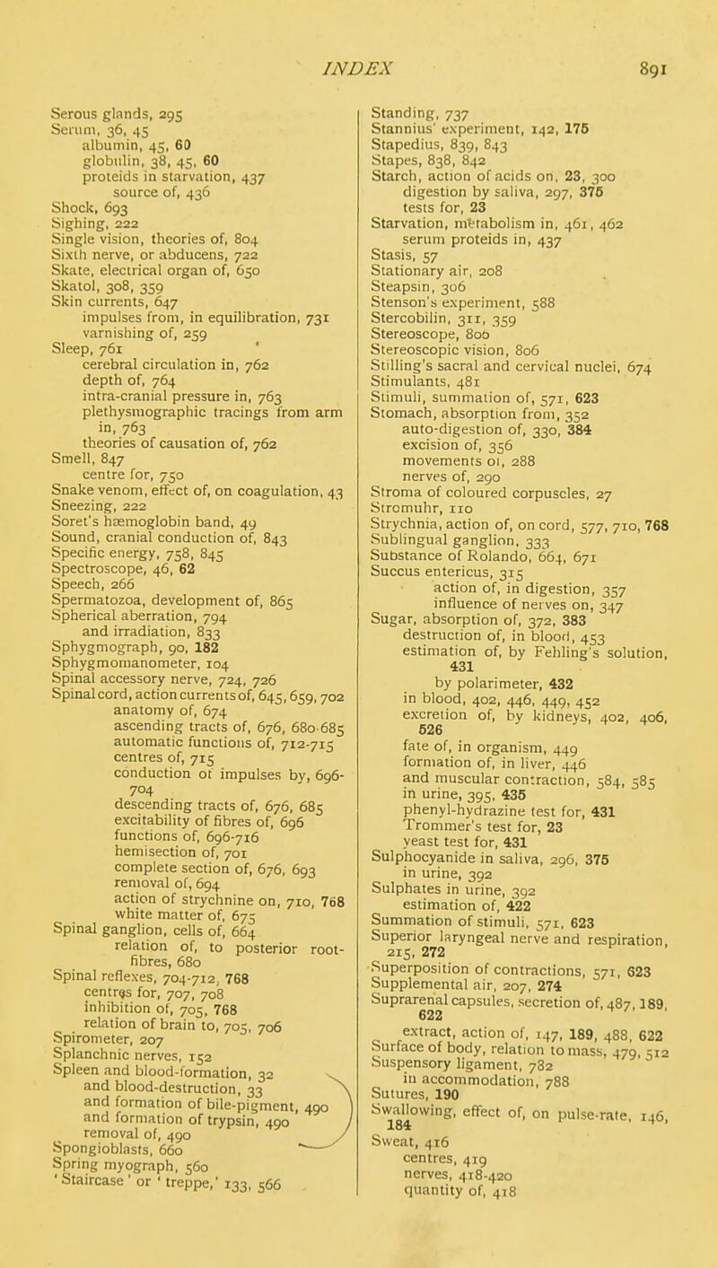 Serous glands, 295 Seium, 36, 45 albumin, 45, 60 globulin, 38, 45, 60 proteids in starvation, 437 source of, 436 Shock, 693 Sighing, 222 Single vision, theories of, 804 Sixth nerve, or abducens, 722 Skate, electrical organ of, 650 Skatol, 308, 3S9 Skin currents, 647 impulses from, in equilibration, 731 varnishing of, 259 Sleep, 761 ' cerebral circulation in, 762 depth of, 764 intra-cranial pressure in, 763 plethysraographic tracings from arm in, 763 theories of causation of, 762 Smell, 847 centre for, 750 Snake venom, etfect of, on coagulation, 43 Sneezing, 222 Soret's hagraoglobin band, 49 Sound, cranial conduction of, 843 Specific energy, 758, 845 Spectroscope, 46, 62 Speech, 266 Spermatozoa, development of, 865 Spherical aberration, 794 and irradiation, 833 Sphygmograph, 90, 182 Sphygmomanometer, 104 Spinal accessory nerve, 724, 726 Spinal cord, action currents of, 645,659,702 anatomy of, 674 ascending tracts of, 676, 680-685 automatic functions of, 712-715 centres of, 715 conduction of impulses by, 696- 704 descending tracts of, 676, 685 excitability of fibres of, 696 functions of, 696-716 hemisection of, 701 complete section of, 676, 693 removal of, 694 action of strychnine on, 710, 768 white matter of, 675 Spinal ganglion, cells of, 664 relation of, to posterior root- fibres, 680 Spinal reflexes, 704-712, 768 centres for, 707, 708 inhibition of, 705, 768 relation of brain to, 705, 706 Spirometer, 207 Splanchnic nerves, 152 Spleen and blood-formation, 32 \ and blood-destruction, 33 ^ and formation of bile-pigment, 490 and formation of trypsin, 490 removal of, 490 J Spongioblasts, 660 ^— Spriiig myograph, 560 'Staircase ' or ' treppe,' 133, 566 Standing, 737 Stannius' experiment, 142, 176 Stapedius, 839, 843 Stapes, 838, 842 Starch, action of acids on, 23, 300 digestion by saliva, 297, 375 tests for, 23 Starvation, mttabolism in. 461, 462 serum proteids in, 437 Stasis, 57 Stationary air, 208 Steapsm, 306 Stenson's experiment, 588 Stercobilin, 311, 359 Stereoscope, 800 Stereoscopic vision, 806 StiUing's sacral and cervical nuclei, 674 Stimulants, 481 Stimuli, summation of, 571, 623 Stomach, absorption from, 352 auto-digestion of, 330, 384 excision of, 356 movements 01, 288 nerves of, 290 Stroma of coloured corpuscles, 27 Stromuhr, 110 Strychnia, action of, on cord, 577, 710, 768 Sublingual ganglion, 333 Substance of Rolando, 664, 671 Succus entericus, 315 action of, in digestion, 357 influence of nerves on, 347 Sugar, absorption of, 372, 383 destruction of, in bloorl, 453 estimation of, by Fehling's solution, 431 by polari meter, 432 in blood, 402, 446, 449, 452 excretion of, by kidneys, 402, 406, 526 fate of, in organism, 449 formation of, in liver, 446 and muscular contraction, 584, 585 in urine, 395, 435 phenyl-hydrazine lest for, 431 Trommer's test for, 23 yeast test for, 431 Sulphocyanide in saliva, 296, 375 in urine, 392 Sulphates in urine, 392 estimation of, 422 Summation of stimuli, 571, 623 Superior laryngeal nerve and respiration. 215, 272 Superposition of contractions, 571, 623 Supplemental air, 207, 274 Suprarenal capsules, secretion of, 487.189 622 extract, action of, 147, 189, 488, 622 Surface of body, relation to mass, 479, 512 Suspensory ligament, 782 in accommodation, 788 Sutures, 190 Swallowing, effect of, on pulse-rate, 146 184 ^ Sweat, 416 centres, 419 nerves, 418-420 quantity of, 418