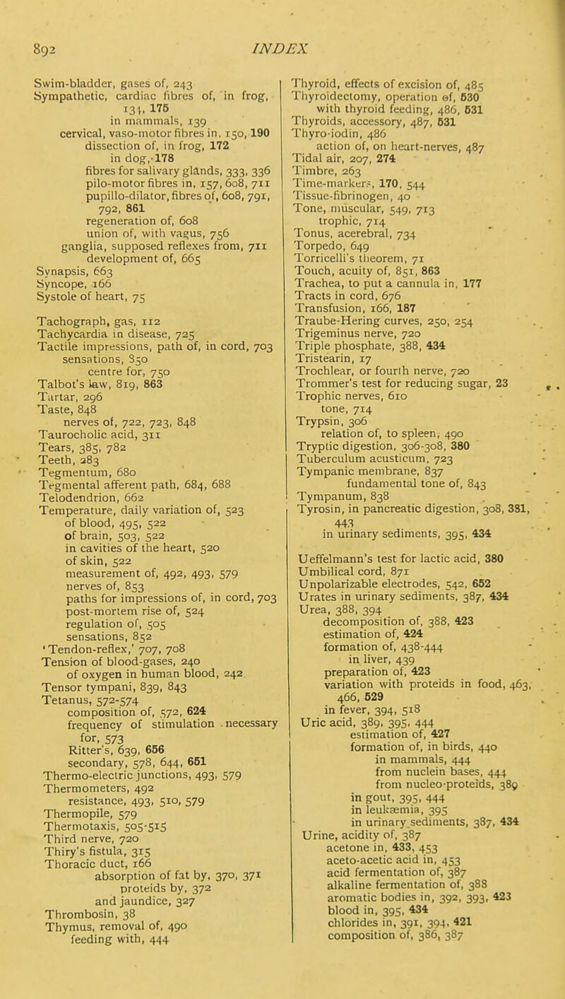 Swim-bladder, gases of, 243 Sympathetic, cardiac fibres of, in frog, 13 175 in mammals, 139 cervical, vaso-motor fibres in, 150,190 dissection of, in frog, 172 in dog,-178 fibres for salivary glands, 333, 336 pilo-motor fibres in, 157, 608, 711 pupillo-dilator, fibres of, 608, 791, 792, 861 regeneration of, 608 union of, with vagus, 756 ganglia, supposed reflexes from, 711 development of, 665 Synapsis, 663 Syncope, 166 Systole of heart, 75 Tachograph, gas, 112 Tachycardia in disease, 725 Tactile impressions, path of, in cord, 703 sensations, 850 centre for, 750 Talbot's law, 819, 863 Tartar, 296 Taste, 848 nerves of, 722, 723, 848 Taurocholic acid, 311 Tears, 385, 782 Teeth, 283 Tegmentum, 680 Tegmental afferent path, 684, 688 Telodendrion, 662 Temperature, daily variation of, 523 of blood, 495, 522 of brain, 503, 522 in cavities of the heart, 520 of skin, 522 measurement of, 492, 493, 579 nerves of, 853 paths for impressions of, in cord, 703 post-mortem rise of, 524 regulation of, 505 sensations, 852 'Tendon-reflex,' 707, 708 Tension of blood-gases, 240 of oxygen in human blood, 242 Tensor tympani, 839, 843 Tetanus, 572-574 composition of, 572, 624 frequency of stimulation .necessary for, 573 Ritter's, 639, 666 secondary, 578, 644, 651 Thermo-electric junctions, 493, 579 Thermometers, 492 resistance, 493, 510, 579 Thermopile, 579 Thermotaxis, 505-515 Third nerve, 720 Thiry's fistula, 315 Thoracic duct, 166 absorption of fat by, 370, 371 proteids by, 372 and jaundice, 327 Thrombosin, 38 Thymus, removal of, 490 feeding with, 444 Thyroid, effects of excision of, 485 Thyroidectomy, operation ef, 630 with thyroid feeding, 486, 631 Thyroids, accessory, 487, 631 Thyro-iodin, 486 action of, on heart-nerves, 487 Tidal air, 207, 274 Timbre, 263 Time-marl<er.-, 170, 544 Tissue-fibrinogen, 40 Tone, muscular, 549, 713 trophic, 714 Tonus, acerebral, 734 Torpedo, 649 Torricelli's theorem, 71 Touch, acuity of, 851, 863 Trachea, to put a cannula in, 177 Tracts in cord, 676 Transfusion, 166, 187 Traube-Hering curves, 250, 254 Trigeminus nerve, 720 Triple phosphate, 388, 434 Tristearin, 17 Trochlear, or fourlh nerve, 720 Trommer's test for reducing sugar, 23 Trophic nerves, 610 tone, 714 Trypsin, 306 relation of, to spleen, 490 Tryptic digestion, 306 308, 380 Tuberculum acusticum. 723 Tympanic membrane, 837 fundamental tone of, 843 Tympanum, 838 Tyrosin, in pancreatic digestion, 308, 381, 443 in urinary sediments, 395, 434 Ueffelmann's test for lactic acid, 380 Umbilical cord, 871 Unpolarizable electrodes, 542, 662 Urates in urinary sediments, 387, 434 Urea, 388, 394 decomposition of, 388, 423 estimation of, 424 formation of, 438-444 in liver, 439 preparation of, 423 variation with proteids in food, 463, 466, 629 in fever, 394, 518 Uric acid, 389, 395, 444 I estimation of, 427 formation of, in birds, 440 in mammals, 444 from nuclein bases, 444 from nucleo-proteids, 389 in gout, 395, 444 in leulcEemia, 395 in urinary sediments, 387, 434 Urine, acidity of, 387 acetone in, 433, 453 aceto-acetic acid in, 453 acid fermentation of, 387 alkaline fermentation of, 388 aromatic bodies in, 392, 393, 423 blood in, 395, 434 chlorides in, 391, 394, 421 composition of, 386, 387