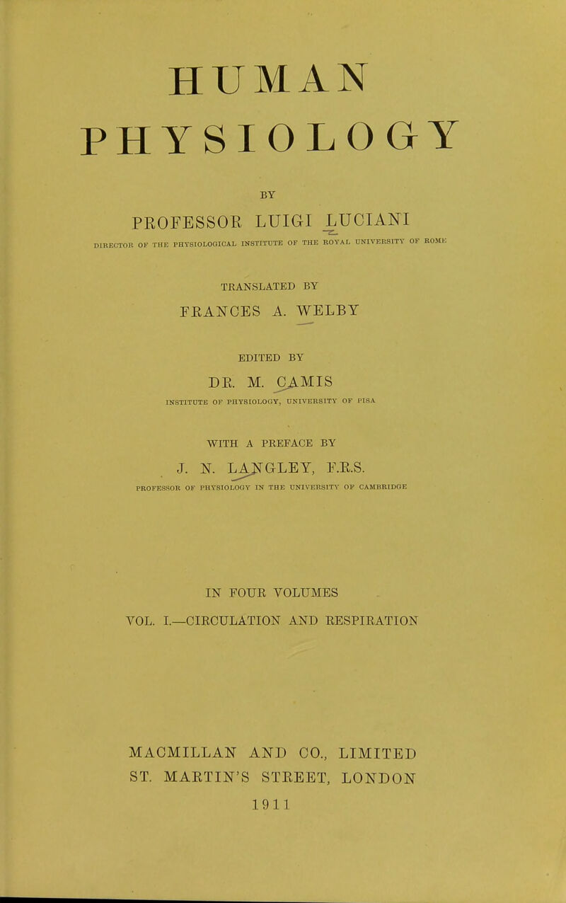 HUMAN PHYSIOLOGY BY PROFESSOR LUIGI LUCIANI DIRECTOR OF THE PHYSIOLOOICAL INSTITUTE OF THE ROYAL UNIVERSITY OF ROME TRANSLATED BY FRANCES A. WELBY EDITED BY DE. M. _CAMIS INSTITUTE OP PHYSIOLOGY, UNIVERSITY' OF PISA WITH A PREFACE BY J. N. LAJ!^GLEY, F.E.S. PROFESSOR OF PHYSIOLOOY IN THE UNIVERSITY OP CAMBRIDGE IN FOUE VOLUMES VOL. I.—CIRCULATION AND EESPIRATION MACMILLAN AND CO., LIMITED ST. MARTIN'S STREET, LONDON 1911