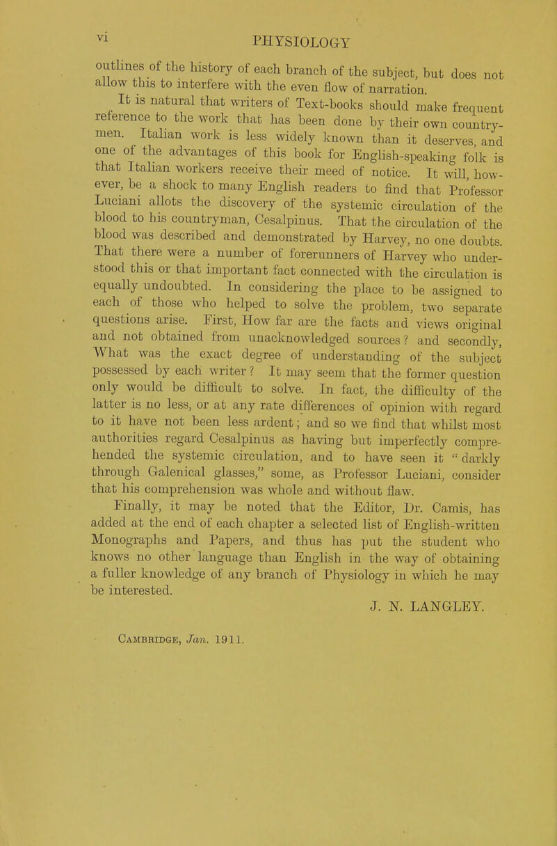 outlines of the history of each branch of the subject, but does not allow this to interfere with the even flow of narration. It is natural that writers of Text-books should make frequent reference to the work that has been done by their own country- men. Italian work is less widely known than it deserves and one of the advantages of this book for English-speaking folk is that Italian workers receive their meed of notice. It will, how- ever, be a shock to many English readers to find that Professor Luciani allots the discovery of the systemic circulation of the blood to his countryman, Cesalpinus. That the circulation of the blood was described and demonstrated by Harvey, no one doubts. That there were a number of forerunners of Harvey who under- stood this or that important fact connected with the circulation is equally undoubted. In considering the place to be assigned to each of those who helped to solve the problem, two separate questions arise. First, How far are the facts and views original and not obtained from unacknowledged sources? and secondly, What was the exact degree of understanding of the subject possessed by each writer ? It may seem that the former question only would be difdcult to solve. In fact, the difficulty of the latter is no less, or at any rate differences of opinion with regard to it have not been less ardent; and so we find that whilst most authorities regard Cesalpinus as having but imperfectly compre- hended the systemic circulation, and to have seen it darkly through Galenical glasses, some, as Professor Luciani, consider that his comprehension was whole and without flaw. Finally, it may be noted that the Editor, Dr. Camis, has added at the end of each chapter a selected list of English-written Monographs and Papers, and thus has put the student who knows no other language than English in the way of obtaining a fuller knowledge of any branch of Physiology in which he may be interested. J. N. LANGLEY. Cambridge, Jan. 1911.