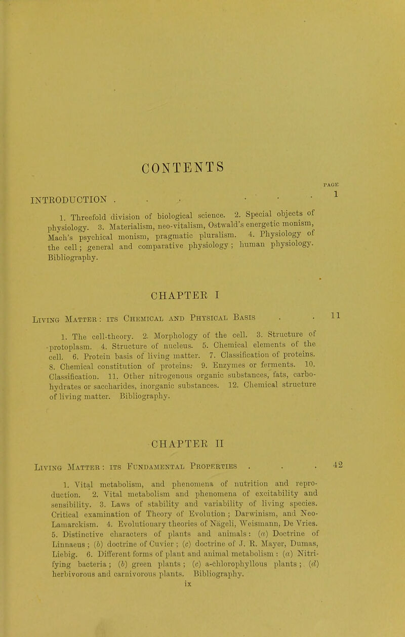 CONTENTS INTRODUCTION . . • • • • 1. Threefold division of biological science. 2. Special objects of physiology. 3. Materialism, neo-vitalism, Ostwald's energetic monism, Mach's psychical monism, pragmatic pluralism. 4. Physiology of the cell; general and comparative physiology ; human physiology. Bibliography. CHAPTEE I Living Matter : its Chemical and Physical Basis 1. The cell-theory. 2. Morphology of the cell. 3. Structure of •protoplasm. 4. Structure of nucleus. 5. Chemical elements of the cell. 6. Protein basis of living matter. 7. Classification of proteins. 8. Chemical constitution of proteins; 9. Enzymes or ferments. 10. Clas.sificatiou. 11. Other nitrogenous organic substances, fats, carbo- hydrates or saccharides, inorganic substances. 12. Cliemical structure of living matter. Bibliography. CHAPTER II Living Matter : its Fundamental Properties . 1. Vital metabolism, and phenomena of nutrition and i-epro- duction. 2. Vital metabolism and phenomena of e.xcitability and sensibility. 3. Laws of stability and variability of living species. Critical examination of Theory of Evolution; Darwinism, and Neo- Laniarckism. 4. Evolutionary theories of Niigeli, Wcismann, De Vries. 5. Distinctive characters of plants and animals: («) Doctrine of Linnaeus ; (i) doctrine of Cuvier; (c) doctrine of J. R. Mayer, Dumas, Liebig. 6. Dilferent forms of plant and animal metabolism : {a) Nitri- fying bacteria ; (&) green plants ; (c) a-clilorophyllous plants ; {d) herbivorous and carnivorous plants. Bibliography.