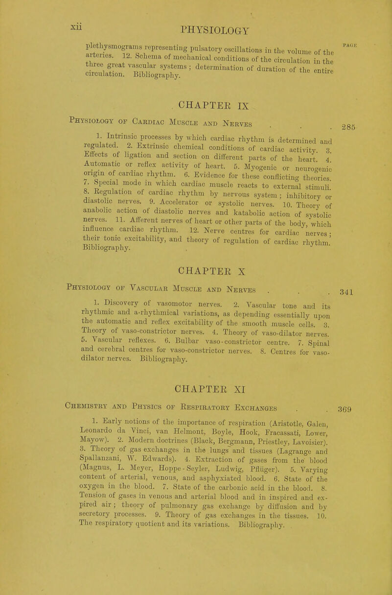 aitcnes. 12. Schema of mechanical conditions of the circulation in the three great vascular systems ; determination of duration of the entire circulation. Bibliography. CHAPTER IX Phtsiozogy of Cardiac Muscle and Nerves 1 Intrinsic processes by ^vhich cardiac rhythm is determined and regulated. 2. Extrinsic chemical conditions of cardiac activity 3 Lfiects of ligation and section on different parts of the heait 4 Antomatic or reflex activity of heart. 5. Myogenic or neurogenic origin of cardiac rhythm. 6. Evidence for these conflicting theories 7. Special mode in which cardiac muscle reacts to external stimuli' 8. Kegulation of cardiac rhythm by nervous system ; inhibitory or diastohc nerves. 9. Accelerator or systolic nerves. 10 Theory of anabolic action of diastolic nerves and katabolic action of systolic nerves. 11. Afferent nerves of heart or other parts of the body which influence cardiac rhythm. 12. Nerve centres for cardiac nerves- their tome excitability, and theory of regulation of cardiac rhythm' Bibliography. 285 CHAPTER X Physiology op Vascular Muscle and Nerves 1. Discovery of vasomotor nerves. 2. Vascular tone and its rhythmic and a-rhytlimical variations, as depending essentially upon the automatic and reflex excitability of the smooth muscle cells. 3. Theory of vaso-constrictor nerves. 4. Theory of vaso-dilator nerves.' 5. Vascular reflexes. 6. Bulbar vaso-constrictor centre. 7. Spinal and cerebral centres for vaso-constrictor nerves. 8. Centres for vaso- dilator nerves. Bibliography. CHAPTER XI Chemistry and Physics of Eespiratory Exchanges 1. Early notions of the importance of respiration (Aristotle, Galen, Leonardo da Vinci, van Helmont, Boyle, Hook, Fracassati, Lower,' Mayow). 2. Modern docti-ines (Black, Bergmann, Priestlej', Lavoisier). 3. Theory of gas exchanges in the lungs~ and tissues (Lagrange and Spallanzani, W. Edwards). 4. Extraction of gases from the' blood (Magnus, L. Meyer, Hoppe - Seyler, Ludwig, Pfliiger). 5. Varying content of arterial, venous, and asphyxiated blood. 6. State of the oxygen in the blood. 7. State of the carbonic acid in the blood. 8. Tension of gases in venous and arterial blood and in inspired and ex- pired air ; theory of pulmonary gas exchange by difl'usion and by secretory processes. 9. Theory of gas exchanges in the tissues. 10. The respiratory quotient and its variations. Bibliography.