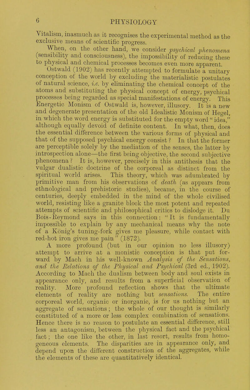 Vitalism, inasmuch as it recognises the experimental method as the exclusive means of scientific progress. When, on the other hand, we consider psychical phenomena (sensibility and consciousness), the impossibility of reducing these to physical and chemical processes becomes even more apparent. Ostwald (1902) has recently attempted to formulate a unitary conception of the world by excluding the materialistic postulates of natural science, i.e. by eliminating the chemical concept of the atoms and substituting the physical concept of energy, psychical processes being regarded as special manifestations of energy. This Energetic Monism of Ostwald is, however, illusory. It is a new and degenerate presentation of the old Ideahstic Monism of Hegel, in which the word energy is substituted for the empty word  idea,'' although equally devoid of definite content. In what, then, does the essential difference between the various forms of physical and that of the supposed psychical energy consist ? In that the former are perceptible solely by the mediation of the senses, the latter by introspection alone—the first being objective, the second subjective phenomena ? It is, however, precisely in this antithesis that the vulgar dualistic doctrine of the corporeal as distinct from the spiritual world arises. This theory, which was adumbrated by primitive man from his observations of death (as appears from ethnological and prehistoric studies), became, in the course of centuries, deeply embedded in the mind of the whole civiHsed world, resisting like a granite block the most potent and repeated attempts of scientific and philosophical critics to dislodge it. Du Bois-Eeymond says in this connection: It is fundamentally impossible to explain by any mechanical means why the note of a Konig's tuning-fork gives me pleasure, while contact with red-hot iron gives me pain  (1872). A more profound (but in our opinion no less illusory) attempt to arrive at a monistic conception is that put for- ward by Mach in his well-known Analysis of the Sensations, and the Relations of the Physical and Psychical (3rd ed., 1902). According to Mach the dualism between body and soul exists in appearance only, and results from a superficial observation of reality. More profound reflection shows that the ultimate elements of reality are nothing but sensations. The entire corporeal world, organic or inorganic, is for us nothing but an aggregate of sensations; the whole of our thought is similarly constituted of a more or less complex combination of sensations. Hence there is no reason to postulate an essential difference, still leas an antagonism, between the physical fact and the psychical fact; the one like the other, in last resort, results from homo- geneous elements. The disparities are in appearance only, and depend upon the different construction of the aggregates, while the elements of these are quantitatively identical.