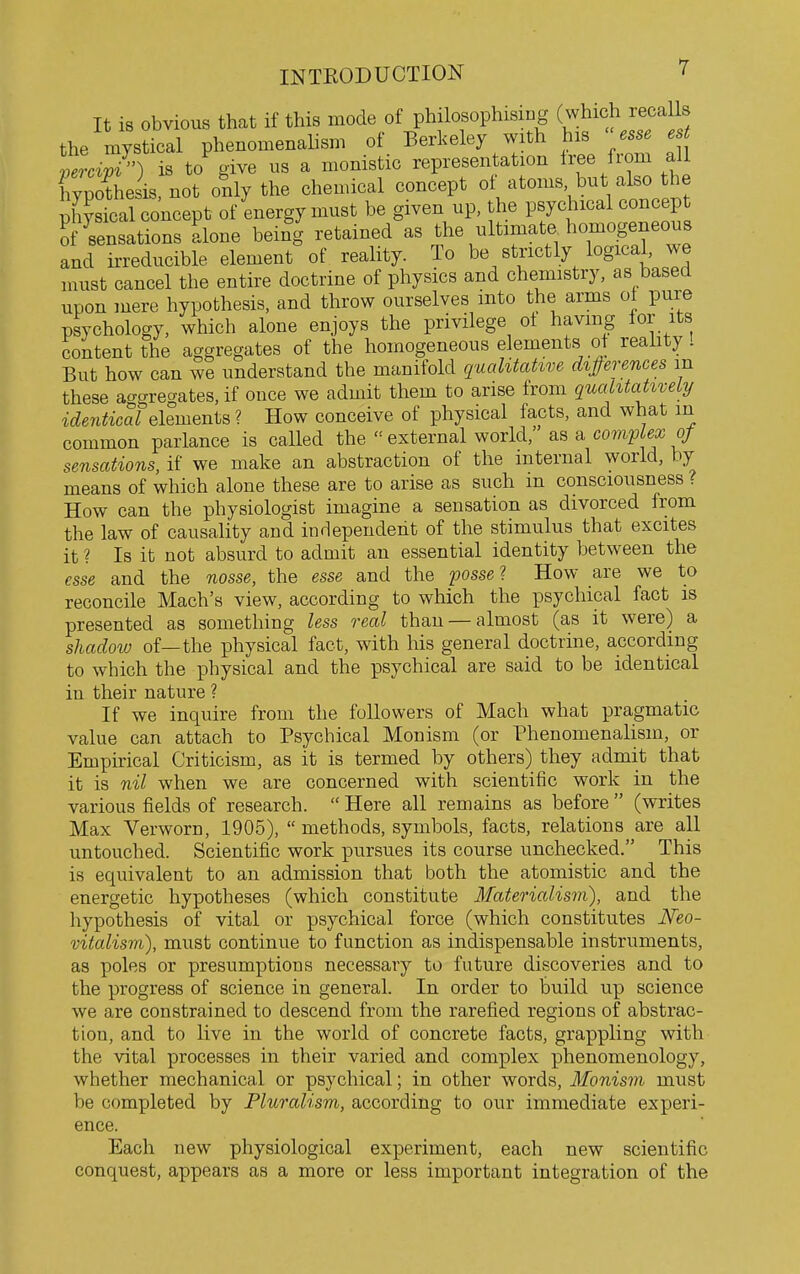 It is obvious that if this mode of philosophising (which recalls the mystical phenomenalism of Berkeley with his esse est V^■c^7) is to give us a monistic representation Iree from all Typothesis, not ofily the chemical concept 0^^'°^' itl^ .1? physical concept of energy must be given up, the psychical concept ?f sensations alone being retained as the ultimate homogeneous and irreducible element of reality. To be strictly logical, we must cancel the entire doctrine of physics and chemistry, as based upon mere hypothesis, and throw ourselves mto the arms ot pure psychology, which alone enjoys the privilege ot havmg for its content the aggregates of the homogeneous elements ot reahty I But how can we understand the manifold qualitative diprences m these ao-gregates. if once we admit them to arise from quahtatixeiy identical elements ? How conceive of physical facts, and what in common parlance is called the  external world, as a coviplex of sensations, if we make an abstraction of the internal world, by means of which alone these are to arise as such m consciousness ? How can the physiologist imagine a sensation as divorced from the law of causality and independent of the stimulus that excites it ? Is it not absurd to admit an essential identity between the esse and the nosse, the esse and the posse 1 How are we to reconcile Mach's view, according to which the psychical fact is presented as something less real than — almost (as it were) a shadow of—the physical fact, with his general doctrine, according to which the physical and the psychical are said to be identical in their nature ? If we inquire from the followers of Mach what pragmatic value can attach to Psychical Monism (or Phenomenalism, or Empirical Criticism, as it is termed by others) they admit that it is nil when we are concerned with scientific work in the various fields of research.  Here all remains as before  (writes Max Verworn, 1905),  methods, symbols, facts, relations are all untouched. Scientific work pursues its course unchecked. This is equivalent to an admission that both the atomistic and the energetic hypotheses (which constitute Materialism), and the hypothesis of vital or psychical force (which constitutes JVeo- vitalism), must continue to function as indispensable instruments, as poles or presumptions necessary to future discoveries and to the progress of science in general. In order to build up science we are constrained to descend from the rarefied regions of abstrac- tion, and to live in the world of concrete facts, grappling with the vital processes in their varied and complex phenomenology, whether mechanical or psychical; in other words. Monism must be completed by Pluralism, according to our immediate experi- ence. Each new physiological experiment, each new scientific conquest, appears as a more or less important integration of the