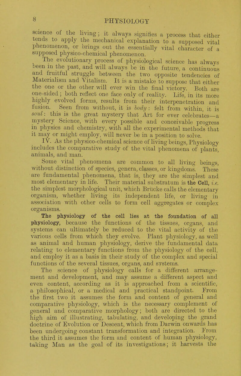 science ot the living; it always signifies a process that either tends to apply the mechanical explanation to a supposed vital phenomenon, or brings out the essentially vital character of a supposed physico-chemical phenomenon. The evolutionary process of physiological science has always oeen m the past, and will always be in the future, a continuous and fruitful struggle between the two opposite tendencies of Materialism and Vitalism. It is a mistake to suppose that either the one or the other will ever win the final victory. Both are one-sided; both reflect one face only of reality. Life, in its more highly evolved forms, results from their interpenetration and fusion. Seen from without, it is tody : felt from within, it is soul: this is the great mystery that Art for ever celebrates—a mystery Science, with every possible and conceivable progress in physics and chemistry, with all the experimental methods that it may or might employ, will never be in a position to solve. IV. As the physico-chemical science of living beings, Physiology includes the comparative study of the vital phenomena of plants, animals, and man. Some vital phenomena are common to all living beings, without distinction of species, genera, classes, or kingdoms. These are fundamental phenomena, that is, they are the simplest and most elementary in life. Their material substratum is the Cell, i.e. the simplest morphological unit, which Briicke calls the elementary organism, whether living its independent life, or living in association with other cells to form cell aggregates or complex organisms. The physiology of the cell lies at the foundation of all physiology, because the functions of the tissues, organs, and systems can ultimately be reduced to the vited activity of the various cells from which they evolve. Plant physiology, as well as animal and human physiology, derive the fundamental data relating to elementary functions from the physiology of the cell, and employ it as a basis in their study of the complex and special functions of the several tissues, organs, and systems. The science of physiology calls for a different arrange- ment and development, and may assume a different aspect and even content, according as it is approached from a scientific, a philosophical, or a medical and practical standpoint. From the first two it assumes the form and content of general and comparative physiology, which is the necessary complement of general and comparative morphology; both are directed to the high aim of illustrating, tabulating, and developing the grand doctrine of Evolution or Descent, which from Darwin onwards has been undergoing constant transformation and integration. From the third it assumes the form and content of human physiology, taking Man as the goal of its investigations; it harvests the