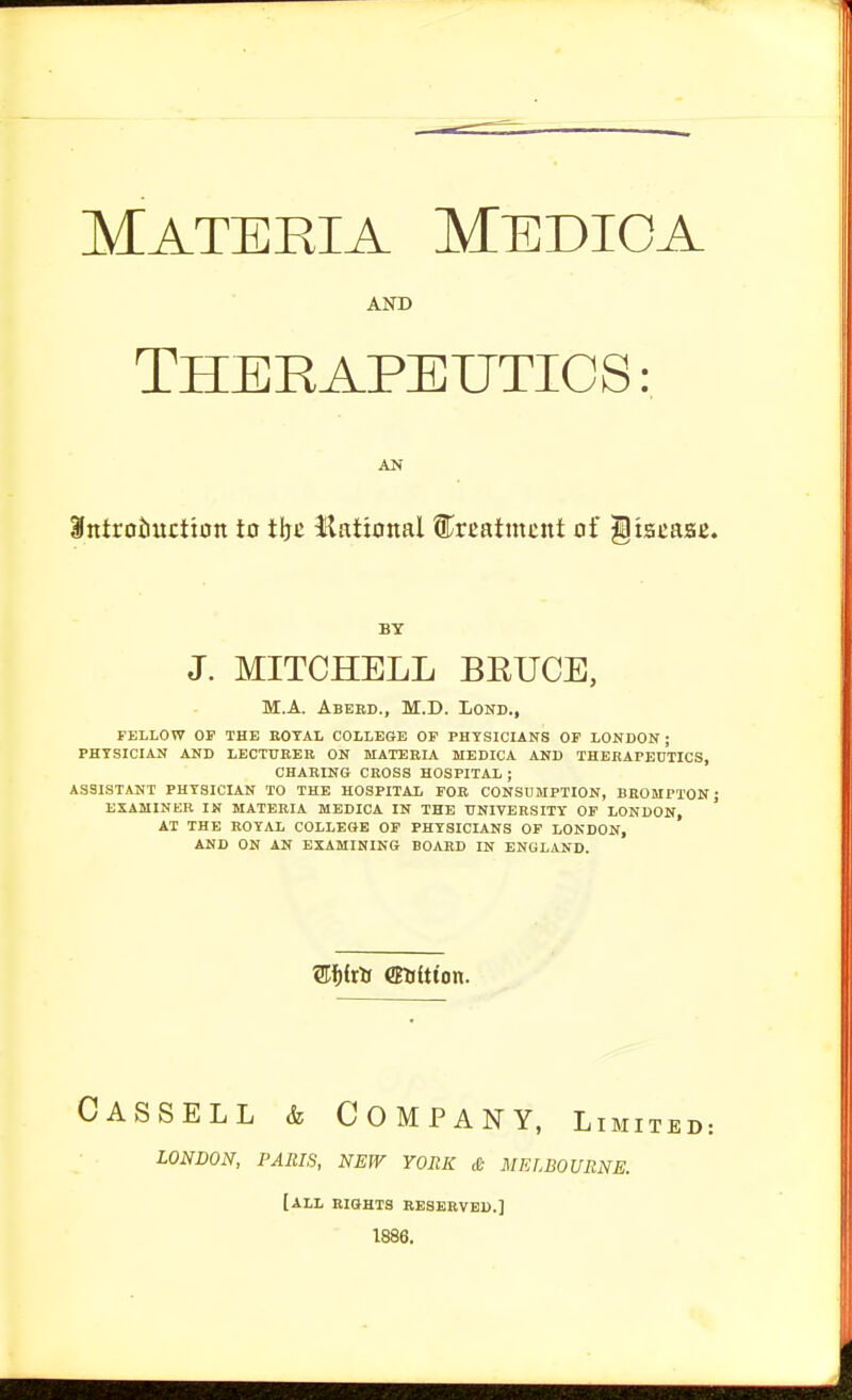 Materia Medioa AND THERAPEUTICS: AN itttroiiuctton to tljc llational ^treatment of gtstaae. BY J. MITCHELL BEUCE, M.A. Abebd., M.D. Lond., FELLOW OP THE BOTAL COLLEGE OP PHYSICIANS OP LONDON ; PHYSICIAN AND LECTURER ON MATERIA MEDICA AND THERAPEUTICS, CHARING CROSS HOSPITAL ; ASSISTANT PHYSICIAN TO THE HOSPITAL FOB CONSDMPTION, BROMPTON; EXAMINER IK MATERIA MEDICA IN THE UNIVERSITY OF LONDON, AT THE ROYAL COLLEGE OP PHYSICIANS OF LONDON, AND ON AN EXAMINING BOARD IN ENGLAND. Cassell & Company, Limit LONDON, PARIS, NEW YORK £ MELBOURNE. [all biqhts reserved.] 1886.