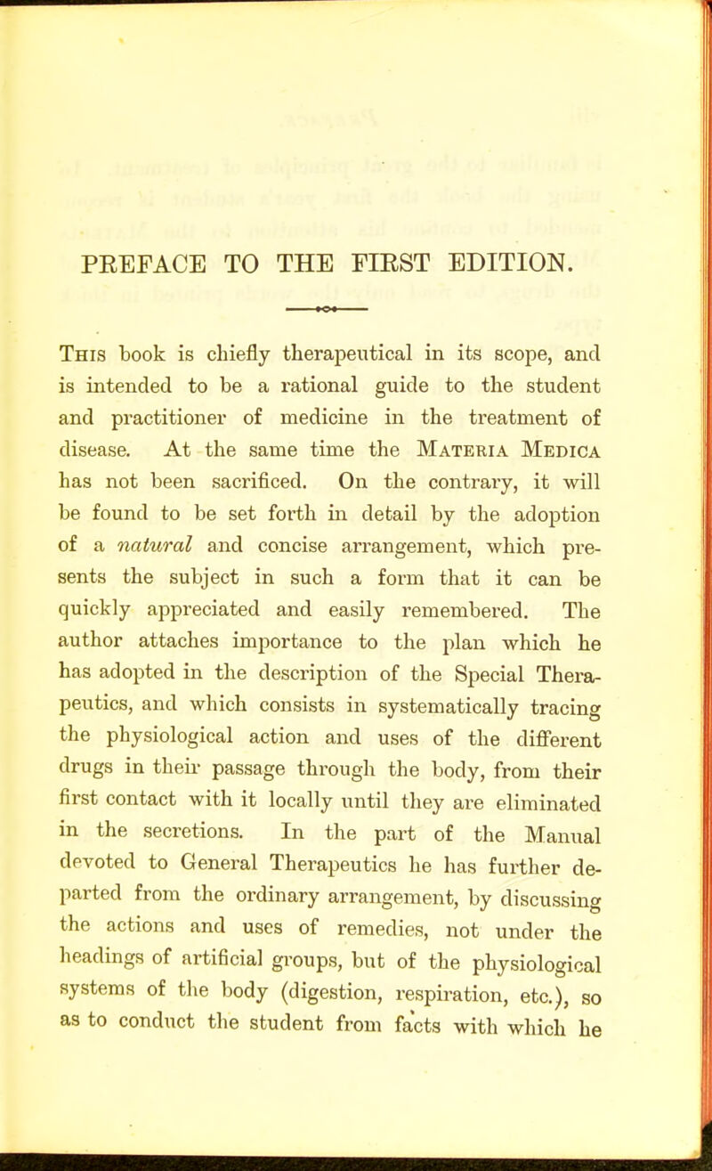 This book is chiefly therapeutical in its scope, and is intended to be a rational guide to the student and practitioner of medicine in the treatment of disease. At the same time the Materia Medica has not been sacrificed. On the contrary, it will be found to be set forth in detail by the adoption of a natural and concise arrangement, which pre- sents the subject in such a form that it can be quickly appreciated and easily remembered. The author attaches importance to the plan which he has adopted in the description of the Special Thera- peutics, and which consists in systematically tracing the physiological action and uses of the diflferent drugs in theii- passage through the body, from their first contact with it locally until they are eliminated in the secretions. In the part of the Manual devoted to General Therapeutics he has further de- parted from the ordinary arrangement, by discussing the actions and uses of remedies, not under the headings of artificial groups, but of the physiological systems of the body (digestion, respiration, etc.), so as to conduct the student from facts with which he