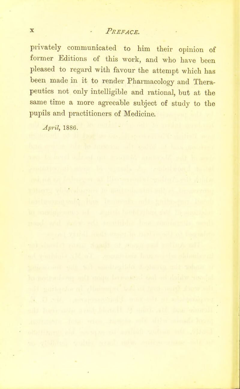 privately communicated to him their opinion of former Editions of this work, and who have been pleased to regard with favour the attempt which has been made in it to render Pharmacology and Thera- peutics not only intelligible and rational, but at the same time a more agi-eeable subject of study to the pupils and practitioners of Medicine. April, 1886.