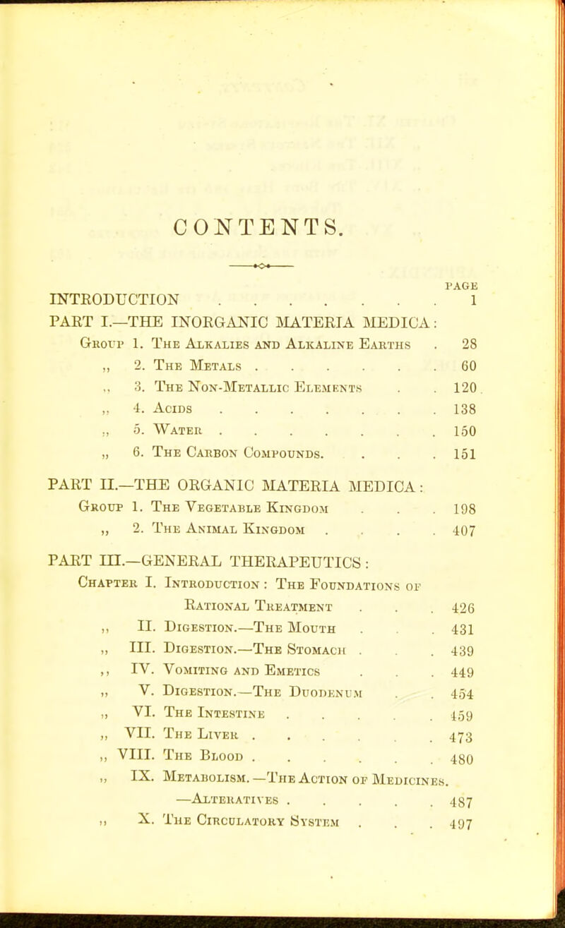 CONTENTS. PAGE INTEODUCTION 1 PAET I.—THE INOEGAiJIC HIATERIA INIEDIC'A: Group 1. The Alkalies and Alkaline Earths . 28 „ 2. The Metals 60 ,, 3. The Non-Metallic Elements . .120 4. Acids 138 ,, 5. Water 150 „ 6. The Carbon Compounds. . . .151 PART n.—THJl ORGANIC MATERIA MEDICA: Group 1. The Vegetable Kingdom . .198 „ 2. The Animal Kingdom .... 407 PART m.—GENERAL THERAPEUTICS : Chapter I. Introduction : The Foundations of Rational Treatment . . . 426 ,, II. Digestion.—The Mouth . 431 „ III. Digestion.—The Stomach . .439 ,, IV. Vomiting and Emetics . . 449 „ V. Digestion.—The Duodenum 4.54 „ VI. The Intestine ..... 159 „ VII. The Liver 473 ,, VIII. The Blood 48o „ IX. Metabolism. —The Action of Medicines. —Alteratives . . . . .487 „ X. The Circulatory System . . . 497