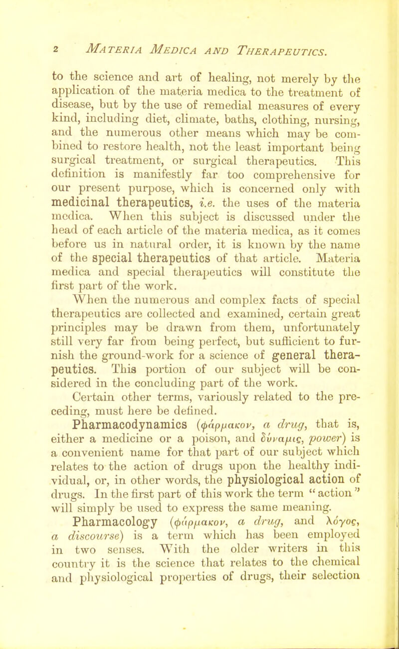 to the science and art of healing, not merely by the application of the materia medica to the treatment of disease, but by the use of remedial measures of every kind, including diet, climate, baths, clothing, nursing, and the numerous other means which may be com- bined to restore health, not the least important being surgical treatment, or surgical therapeutics. This definition is manifestly far too comprehensive for our present purpose, which is concerned only with medicinal therapeutics, i.e. the uses of the materia medica. When this subject is discussed under the head of each article of the materia medica, as it comes before us in natural order, it is known by the name of the special therapeutics of that article. Materia medica and special therapeutics will constitute the first part of the work. When the numerous and complex facts of speci;d therapeutics are collected and examined, certain great principles may be drawn from them, unfortunately still very far from being perfect, but sufiicient to fur- nish the ground-work for a science of general thera- peutics. This portion of our subject will be con- sidered in the concluding part of the work. Certain other terms, variously related to the pre- ceding, must here be defined. Pharmacodynamics (<papijaKoy, a drug, that is, either a medicine or a poison, and Ivi'afjiiQ, power) is a convenient name for that part of our subject which relates to the action of drugs upon the healthy indi- vidual, or, in other words, the physiological action of drugs. In the first part of this work the term  action  will simply be used to express the same meaning. Pharmacology {(papnUKoy, a drug, and Xoyoc, a discourse) is a term which has been employed in two senses. With the older writers in this country it is the science that relates to the chemical and physiological properties of drugs, their selection