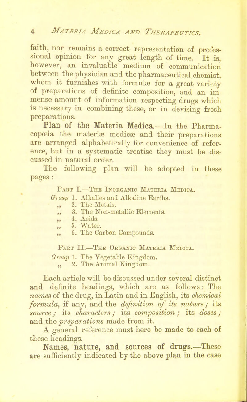 faith, nor remains a correct representation of profes- sional opinion for any great length of time. It is, however, an invaluable medium of communication between the pliysician and the pharmaceutical chemist, whom it furnishes with formulae for a great variety of preparations of definite composition, and an im- mense amount of information respecting drugs which is necessary in combining these, or in devising fresh preparations. Plan of the Materia Medica.—In the Pharma- copoeia the materise medicae and their preparations are arranged alphabetically for convenience of refer- ence, but in a systematic treatise they must be dis- cussed in natural order. The following plan will be adopted in these pages : Paut I.—The Inoiiganic Materia Medica. Group 1. Alkalies and Alkaline Earths. „ 2. The Metals. „ 3. The Non-metallic Elements, „ 4. Acids. „ 5. Water. „ 6. The Carbon Compoimds. Part H.—The Organic Materia Medica. Oroup 1. The Vegetable Kingdom. „ 2. The Animal Kingdom. Each article will be discussed under several distinct and definite headings, which are as follows: The names of the drug, in Latin and in English, its chemical formula, if any, and the definition of its nature; its source; its characters; its composition; its doses ; and the prejjarations made from it. A genera] reference must here be made to each of these headings. Names, nature, and sources of drugs.—These are sufficiently indicated by the above plan in the case