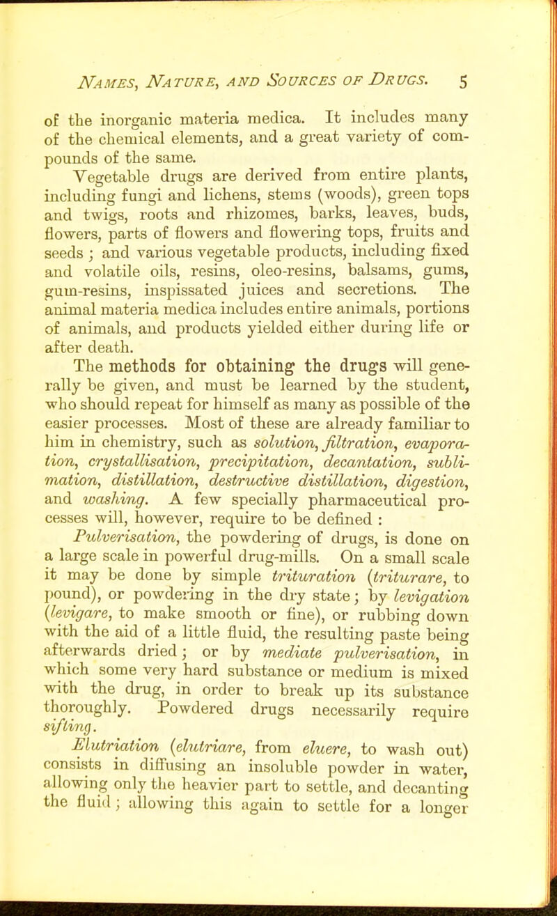 of the inorganic materia medica. It includes many of the chemical elements, and a great variety of com- pounds of the same. Vegetable drugs are derived from entire plants, including fungi and lichens, stems (woods), green tops and twigs, roots and rhizomes, barks, leaves, buds, flowers, parts of flowers and flowering tops, fruits and seeds ; and various vegetable products, including fixed and volatile oils, resins, oleo-resins, balsams, gums, gum-resins, inspissated juices and secretions. The animal materia medica includes entire animals, portions of animals, and products yielded either during life or after death. The methods for obtaining the drugs will gene- rally be given, and must be learned by the student, who should repeat for himself as many as possible of the easier processes. Most of these are already familiar to him in chemistry, such as solution, filtration, evapora- tion, crystallisation, precipitation, decantation, subli- mation, distillation, destructive distillation, digestion, and washing. A few specially pharmaceutical pro- cesses will, however, require to be defined : Pulverisation, the powdering of drugs, is done on a large scale in powerful drug-mills. On a small scale it may be done by simple trituration (triturare, to pound), or powdering in the dry state; by levigation (levigare, to make smooth or fine), or rubbing down with the aid of a little fluid, the resulting paste being afterwards dried; or by mediate pulverisation, in which some very hard substance or medium is mixed with the drug, in order to break up its substance thoroughly. Powdered drugs necessarily require sifting. Elutriation (elutriare, from eluere, to wash out) consists in difiiising an insoluble powder in water, allowing only the heavier part to settle, and decanting the fluid; allowing this again to settle for a longer