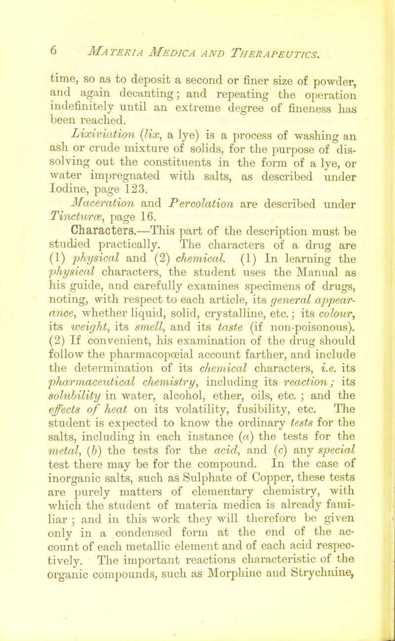time, so as to deposit a second or finer size of powder, and again decanting; and repeating the operation indefinitely until an extreme degree of fineness has been reached. Liodviation (lix, a lye) is a process of washing an ash or crude mixture of solids, for the purpose of dis- solving out the constituents in the form of a lye, or water imju-egnated with salts, as described under Iodine, page 123. Maceration and Percolation are described under Tincturce; page 16. Characters.—This part of the description must be studied practically. The characters of a drag are (1) p%sicaZ and (2) chemical. (1) In learning the physical characters, the student uses the Manual as his guide, and carefully examines specimens of drugs, noting, with respect to each article, its general appear- ance, whether liquid, solid, crystalline, etc.; its colour, its weight, its smell, and its taste (if non-poisonous). (2) If convenient, his examination of the drug should follow the pharmacopceial account farther, and include the determination of its chemical characters, i.e. its pharmacetotical chemistry, including its reaction; its solubility in water, alcohol, ether, oils, etc. ; and the effects of heat on its volatility, fusibility, etc. The student is expected to know the oi'dinary tests for the salts, including in each instance (a) the tests for the metal, (b) the tests for the acid, and (c) any special test there may be for the compound. In the case of inorganic salts, such as Sulphate of Copper, these tests are purely matters of elementary chemistry, with which the student of materia medica is already fami- liar ; and in this work they will therefore be given only in a condensed form at the end of the ac- count of each metallic element and of each acid respec- tively. The important reactions characteristic of the organic compounds, such as Morphine and Strychnine,