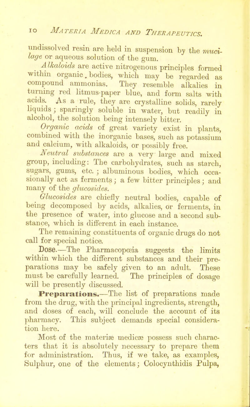 undissolved resin are held in suspension by tlie muci- lage or aqueous solution of the gum. A Ikaloids are active nitrogenous principles formed within organic, bodies, which may be regarded as compound ammonias. They resemble alkalies in turning red litmus-paper blue, and form salts with acids. As a rule, they are crystalline solids, rarely liquids ; sparingly soluble in water, but readily in alcohol, the solution being intensely bitter. Organic acids of great variety exist in plants, combined with the inorganic bases, such as potassium and calcium, with alkaloids, or possibly free. Neutral substances are a very large and mixed group, including: The carbohydrates, such as starch, sugars, gums, etc. ; albuminous bodies, which occa- sionally act as ferments ; a few bitter principles; and many of the ghicosides. Glucosides are chiefly neutral bodies, capable of being decomposed by acids, alkalies, or ferments, in the presence of water, into glucose and a second sub- stance, which is different in each instance. The remaining constituents of organic drugs do not call for special notice. Dose.—The Pharmacopceia suggests the limits within which the different substances and their pre- parations may be safely given to an adult. These must be carefully learned. The principles of dosage will be presently discussed. Preparations.—The list of preparations made from the drug, with the princijial ingredients, strength, and doses of each, will conclude the account of its })harmacy. This subject demands special considera- tion here. Most of the materise medicJB possess such charac- ters that it is absolutely necessary to prei^are them for administration. Thus, if we take, as examples. Sulphur, one of the elements; Colocyntliidis Pulpa,